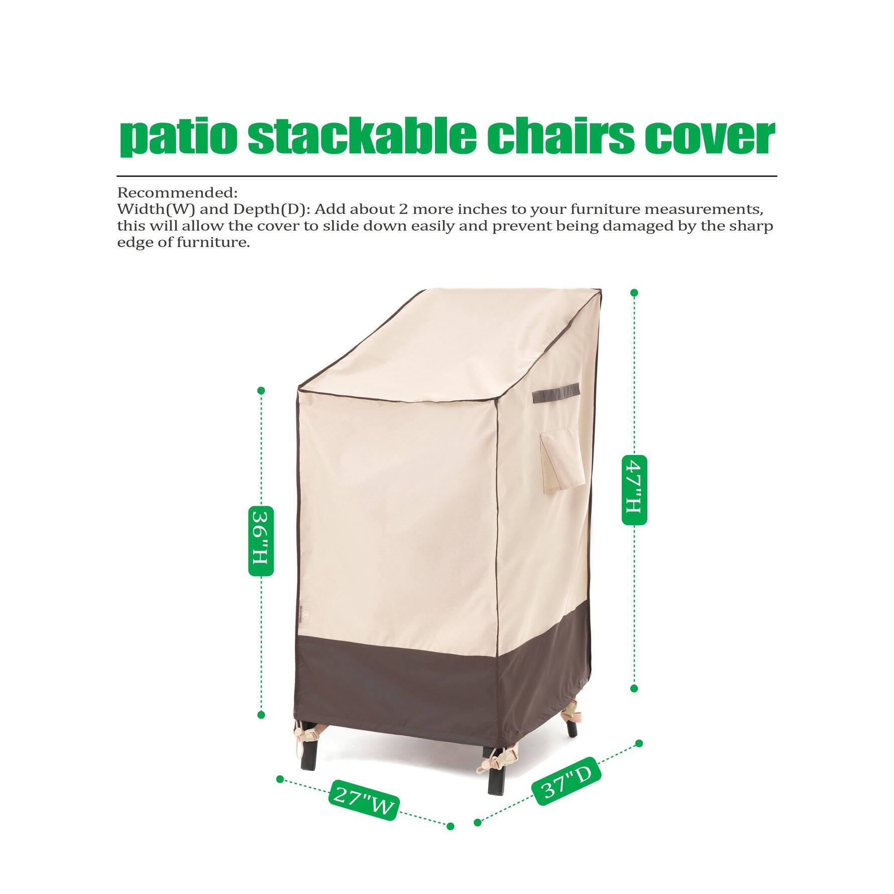 patio stackable chairs cover

Recommended:
Width(W) and Depth(D): Add about 2 more inches to your furniture measurements, this will allow the cover to slide down easily and prevent being damaged by the sharp edge of furniture.

36"H 47"H 27"W 37"D
