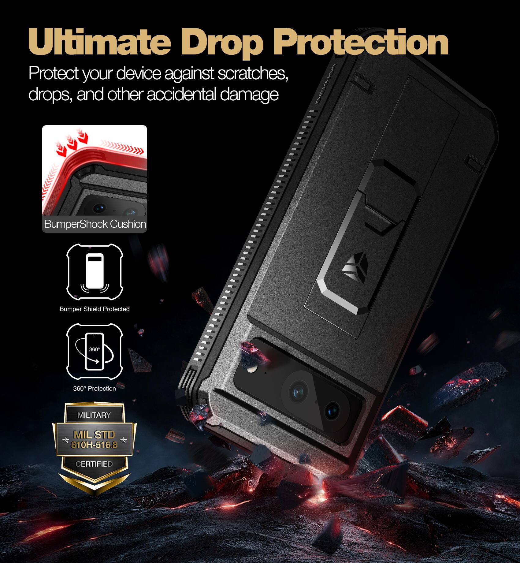 Ultimate Drop Protection

Protect your device against scratches, drops, and other accidental damage

- BumperShock Cushion
- Bumper Shield Protected
- 360° Protection
- MILITARY
- MIL STD 810H-516.8 CERTIFIED