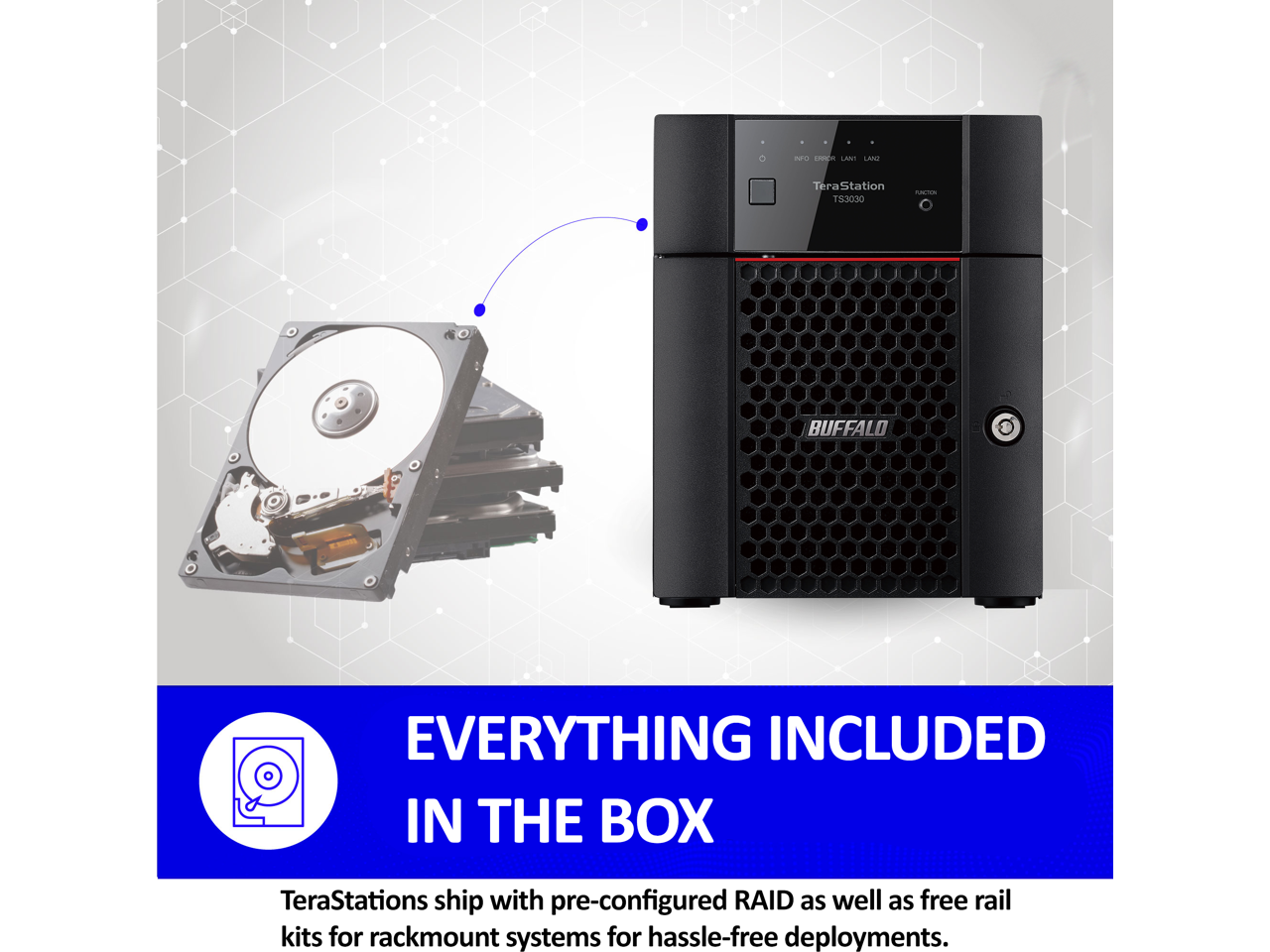 ad - TeraStation TS3030 - BUFFALO EVERYTHING INCLUDED IN THE BOX

TeraStations ship with pre-configured RAID as well as free rail kits for rackmount systems for hassle-free deployments.