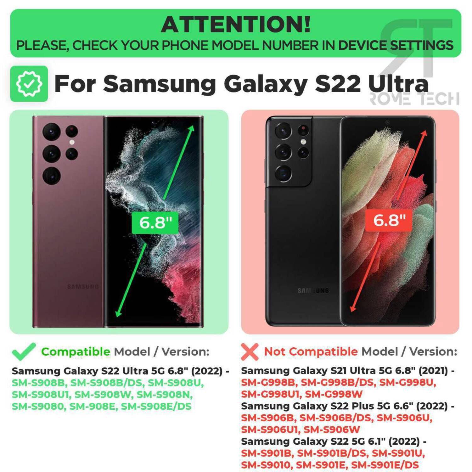 ATTENTION! PLEASE, CHECK YOUR PHONE MODEL NUMBER IN DEVICE SETTINGS

For Samsung Galaxy S22 Ultra

Compatible Model / Version:
Samsung Galaxy S22 Ultra 5G 6.8" (2022) - SM-S908B, SM-S908B/DS, SM-S908U, SM-S908U1, SM-S908W, SM-S908N, SM-S9080, SM-S908E, SM-S908E/DS

Not Compatible Model / Version:
Samsung Galaxy S21 Ultra 5G 6.8" (2021) - SM-G998B, SM-G998B/DS, SM-G998U, SM-G998U1, SM-G998W
Samsung Galaxy S22 Plus 5G 6.6" (2022) - SM-S906B, SM-S906B/DS, SM-S906U, SM-S906U1, SM-S906W
Samsung Galaxy S22 5G 6.1" (20
