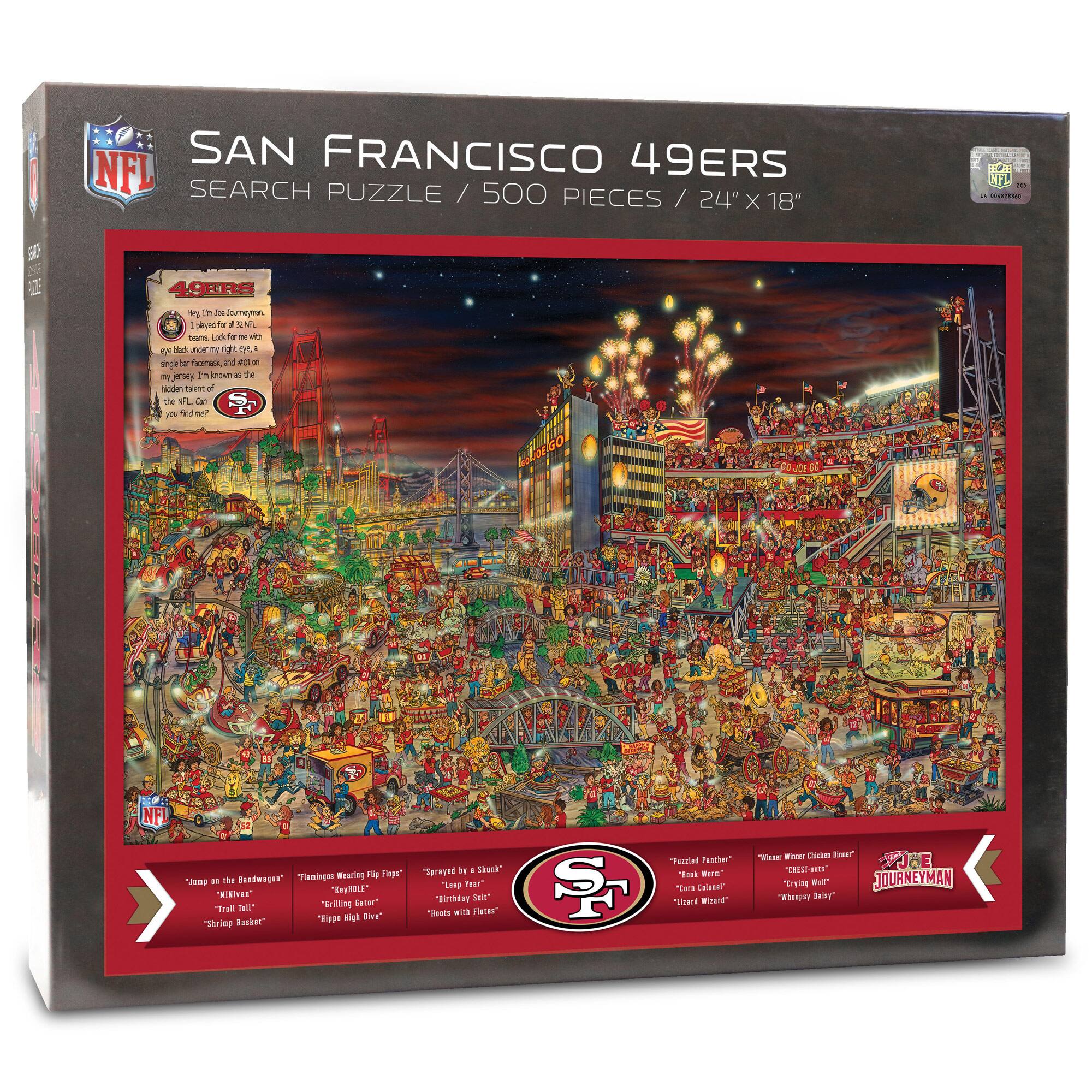 SAN FRANCISCO 49ERS  
SEARCH PUZZLE / 500 PIECES / 24" X 18"  

49ERS  
Tips in Joe Jourman,  
Look for me with  
eyes black under my right eye, a  
single black feather, and a gold  
mythical creature on my left.  
I'm the only 49er of my kind.  
Find me and you'll find me!  

"Clap on the Bandwagon"  
"Krispy Kreme"  
"Trail of Tears"  
"Shrimp Basket"  

"Flamingo Wearing Flip Flops"  
"Krispy Kreme"  
"Tiny High Dive"  

"Sprayed by 3 Skunks"  
"Baby Shark"  
"Best with Fries"  

"Frazzled Panzer"  
"Book Men"  
"Leader of the Pack"  

"Women's Chicken Dinner"  
"Tricky Wolf"  
"Whiskey Daisy"  

JOE JOURNE(MAN)