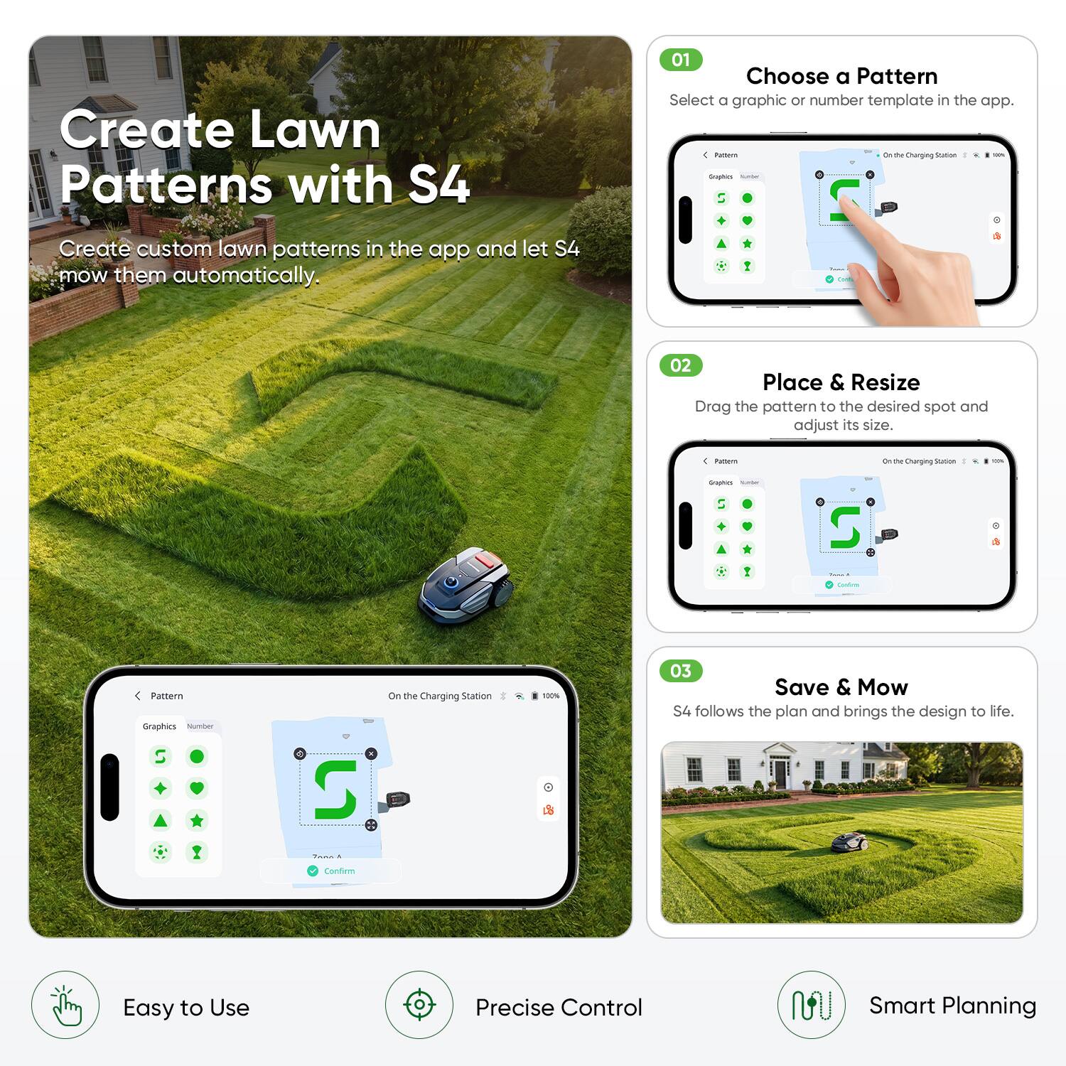 Create Lawn Patterns with S4

01 Choose a Pattern
Select a graphic or number template in the app.

02 Place & Resize
Drag the pattern to the desired spot and adjust its size.

03 Save & Mow
S4 follows the plan and brings the design to life.

Easy to Use
Precise Control
Smart Planning