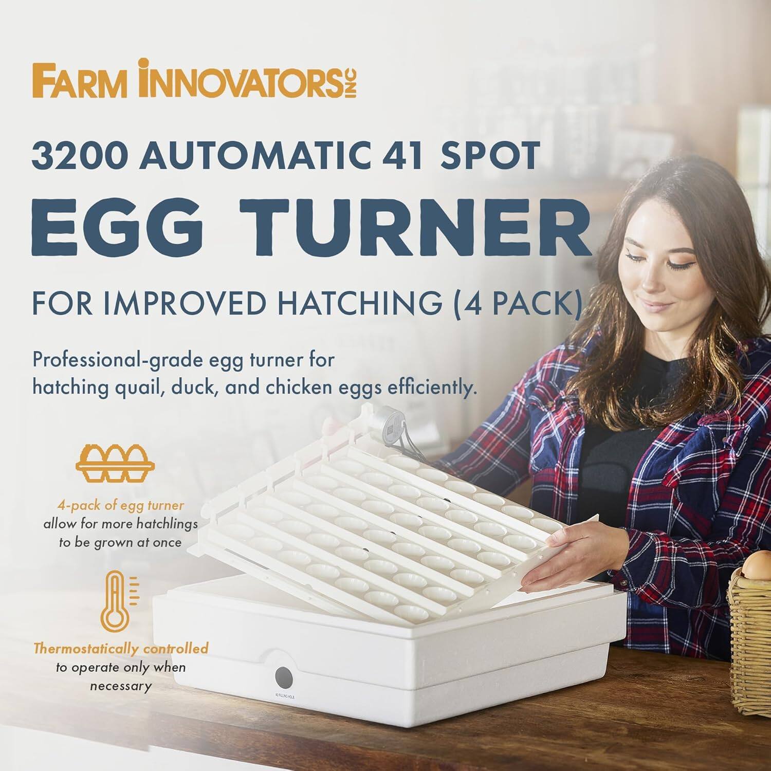 FARM INNOVATORS: INC 3200 AUTOMATIC 41 SPOT EGG TURNER FOR IMPROVED HATCHING (4 PACK)

Professional-grade egg turner for hatching quail, duck, and chicken eggs efficiently.

4-pack of egg turner allow for more hatchlings to be grown at once

Thermostatically controlled to operate only when necessary