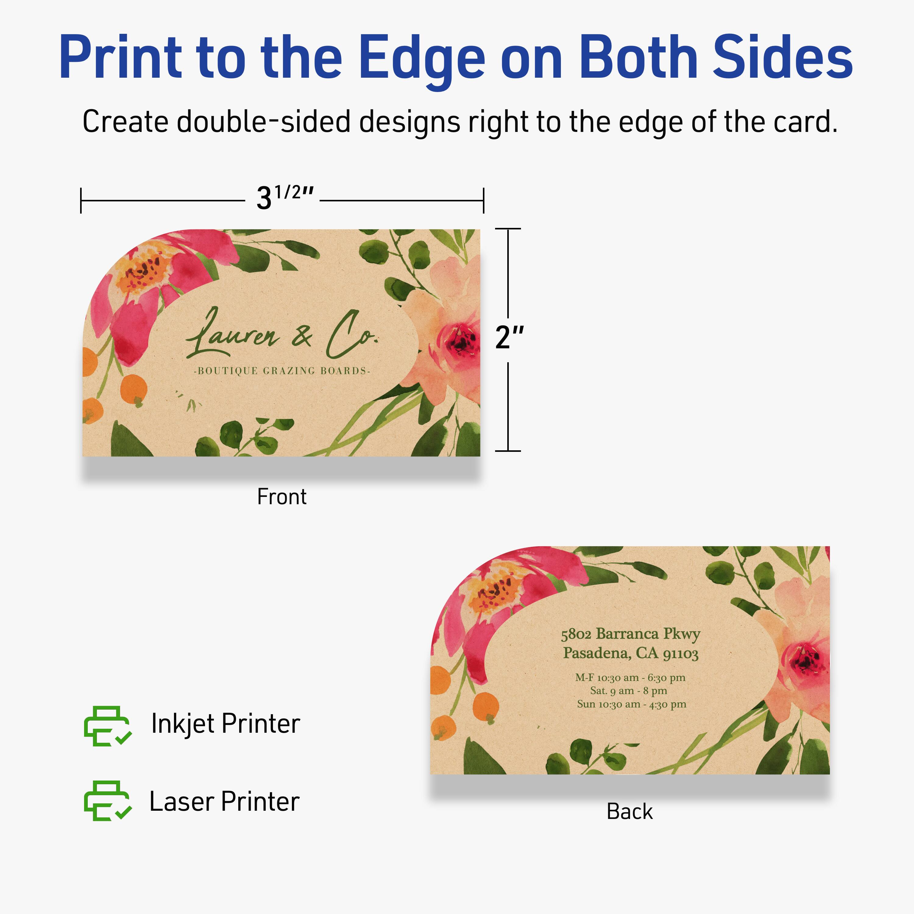 Print to the Edge on Both Sides  
Create double-sided designs right to the edge of the card.

Front  
3 1/2"  
2"

Laurer & Co.  
BOUTIQUE GRAZING BOARDS

Back  
5802 Barranca Pkwy  
Pasadena, CA 91103  
M-F 10:30 am - 6:30 pm  
Sat. 9 am - 8 pm  
Sun 10:30 am - 4:30 pm

Inkjet Printer  
Laser Printer