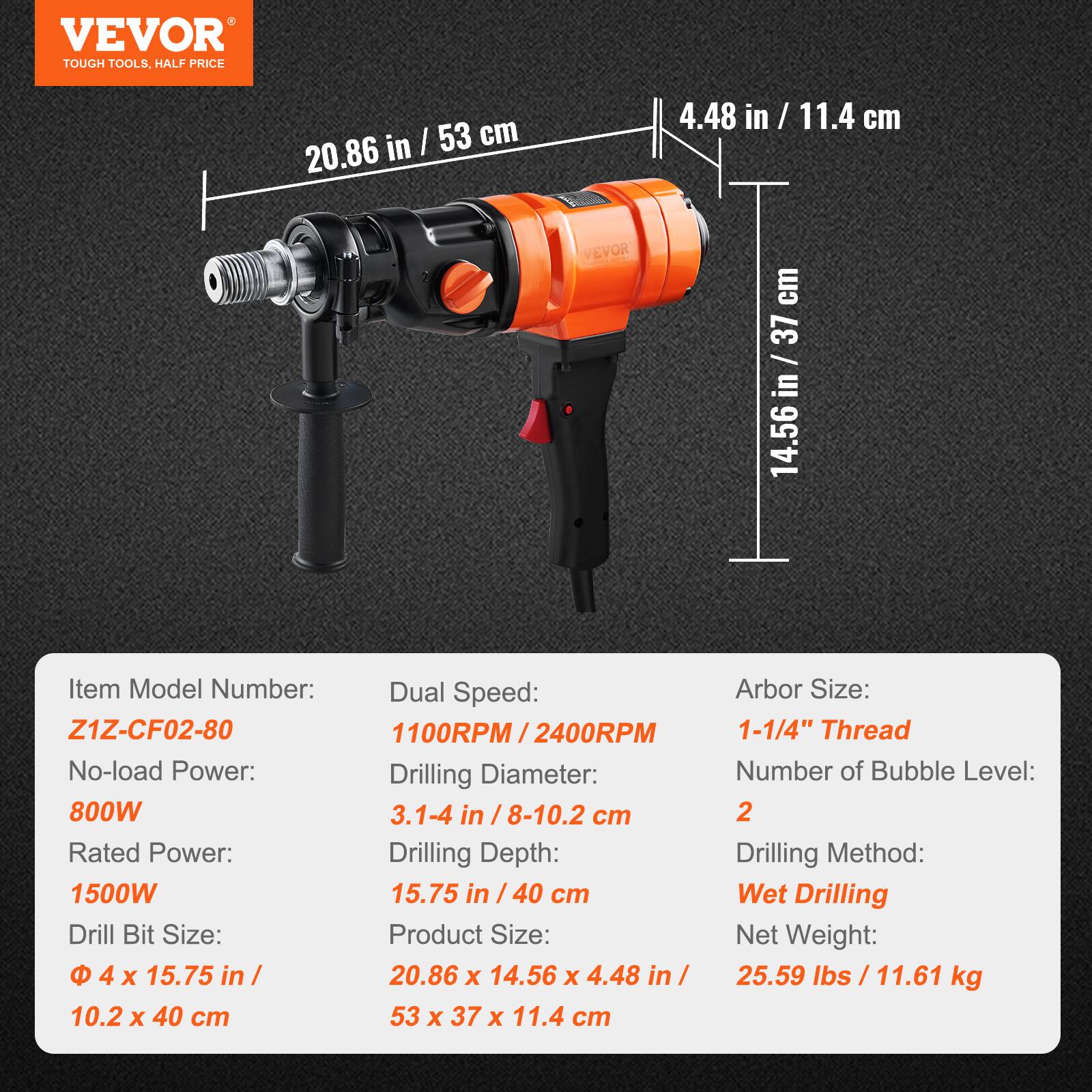 VEVOR TOUGH TOOLS, HALF PRICE

20.86 in / 53 cm
4.48 in / 11.4 cm
VEVOR
14.56 in / 37 cm

Item Model Number: Z1Z-CF02-80
No-load Power: 800W
Rated Power: 1500W
Drill Bit Size: 4 x 15.75 in / 10.2 x 40 cm
Dual Speed: 1100RPM / 2400RPM
Drilling Diameter: 3.1-4 in / 8-10.2 cm
Drilling Depth: 15.75 in / 40 cm
Product Size: 20.86 x 14.56 x 4.48 in / 53 x 37 x 11.4 cm
Arbor Size: 1-1/4" Thread
Number of Bubble Level: 2
Drilling Method: Wet Drilling
Net Weight: 25.59 lbs / 11.61