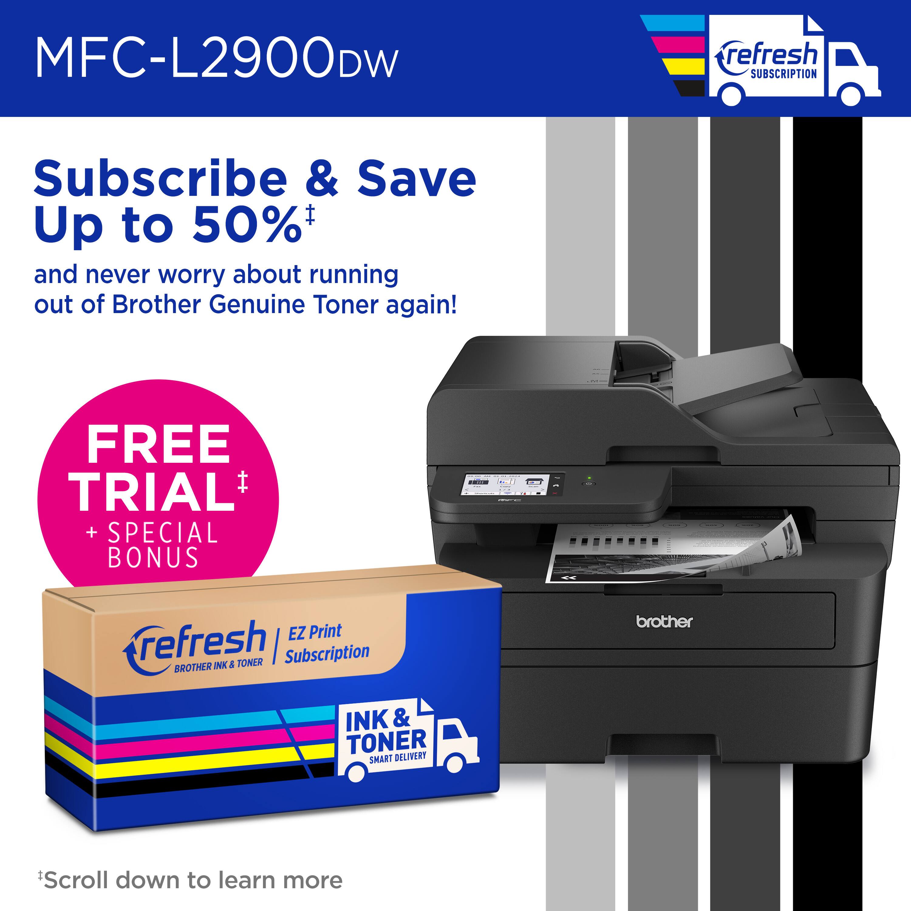 MFC-L2900DW refresh Subscribe & Save Up to 50% and never worry about running out of Brother Genuine Toner again! FREE TRIAL I + SPECIAL BONUS MO. EZ Print refresh | Subscription BROTHER INK & TONER brother INK & TONER SMART DELIVERY Scroll down to learn more.