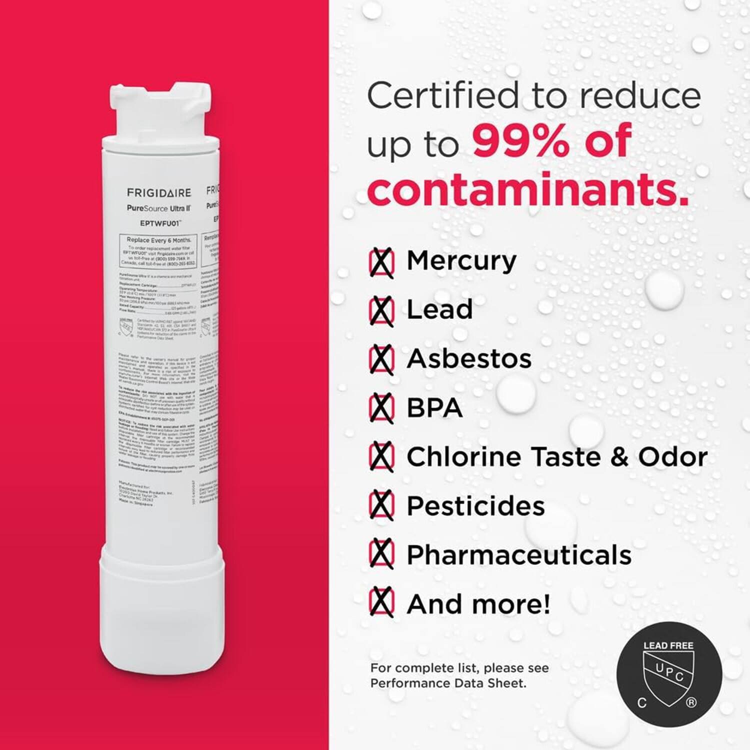 FRIGIDAIRE PureSource Ultra EPTWFU1  
Replace Every 4 Months  

Certified to reduce up to 99% of contaminants.  
- Mercury  
- Lead  
- Asbestos  
- BPA  
- Chlorine Taste & Odor  
- Pesticides  
- Pharmaceuticals  
- And more!  

For complete list, please see Performance Data Sheet.  

LEAD FREE  
UPC  
C