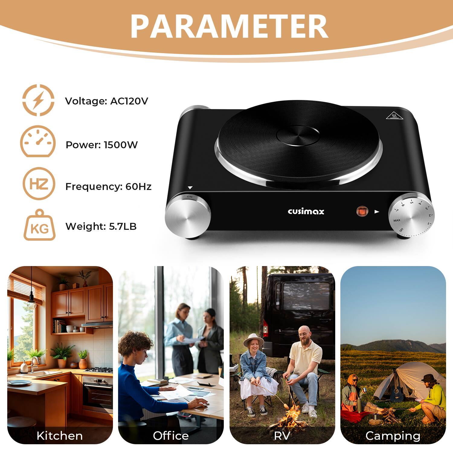 PARAMETER  
Voltage: AC120V  
Power: 1500W  
Frequency: 60Hz  
Weight: 5.7LB  

cusimax  

- Kitchen  
- Office  
- RV  
- Camping