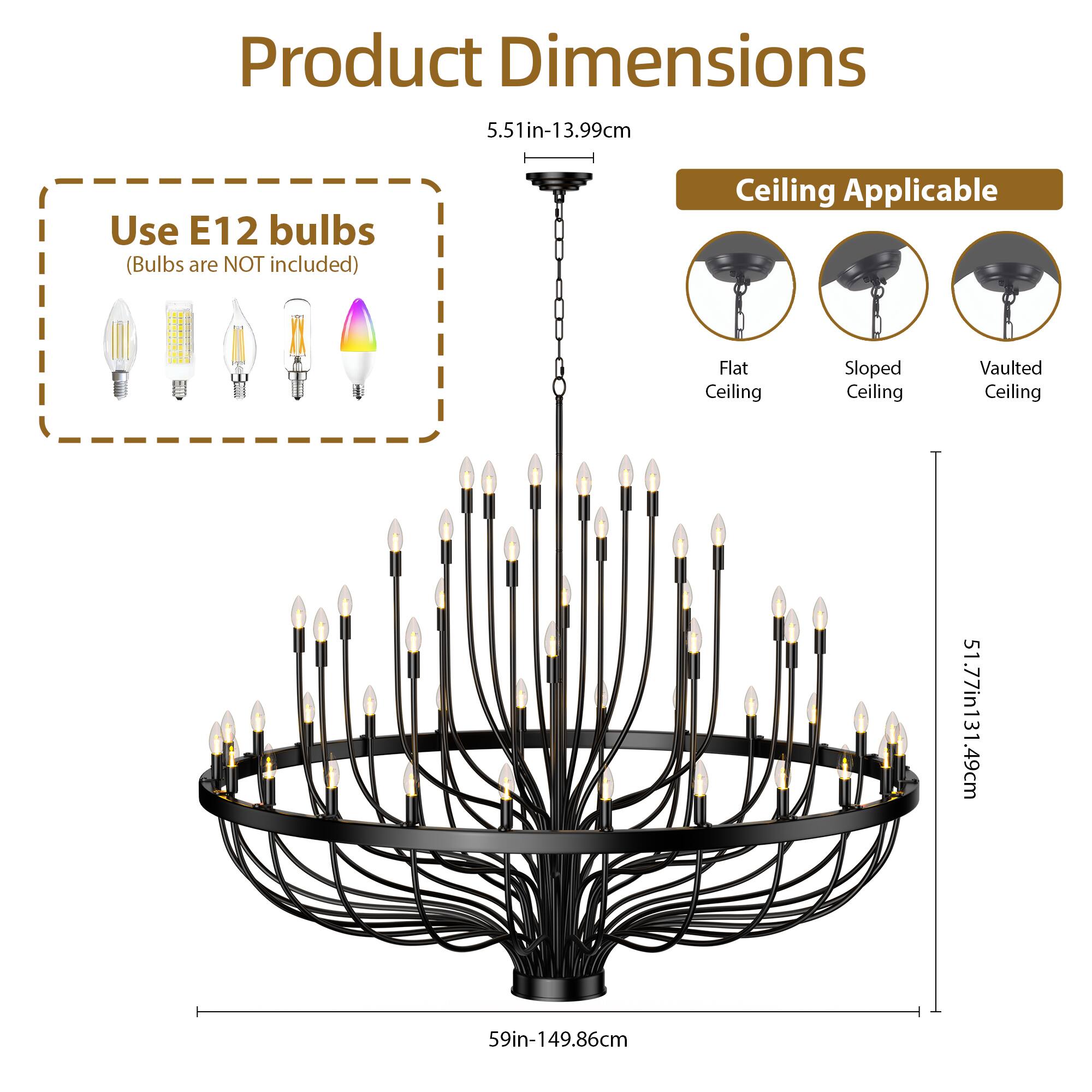 Product Dimensions  
5.51in-13.99cm  

Use E12 bulbs  
(Bulbs are NOT included)  

Ceiling Applicable  
Flat Ceiling  
Sloped Ceiling  
Vaulted Ceiling  

51.77in-131.49cm  
59in-149.86cm  
49.86cm