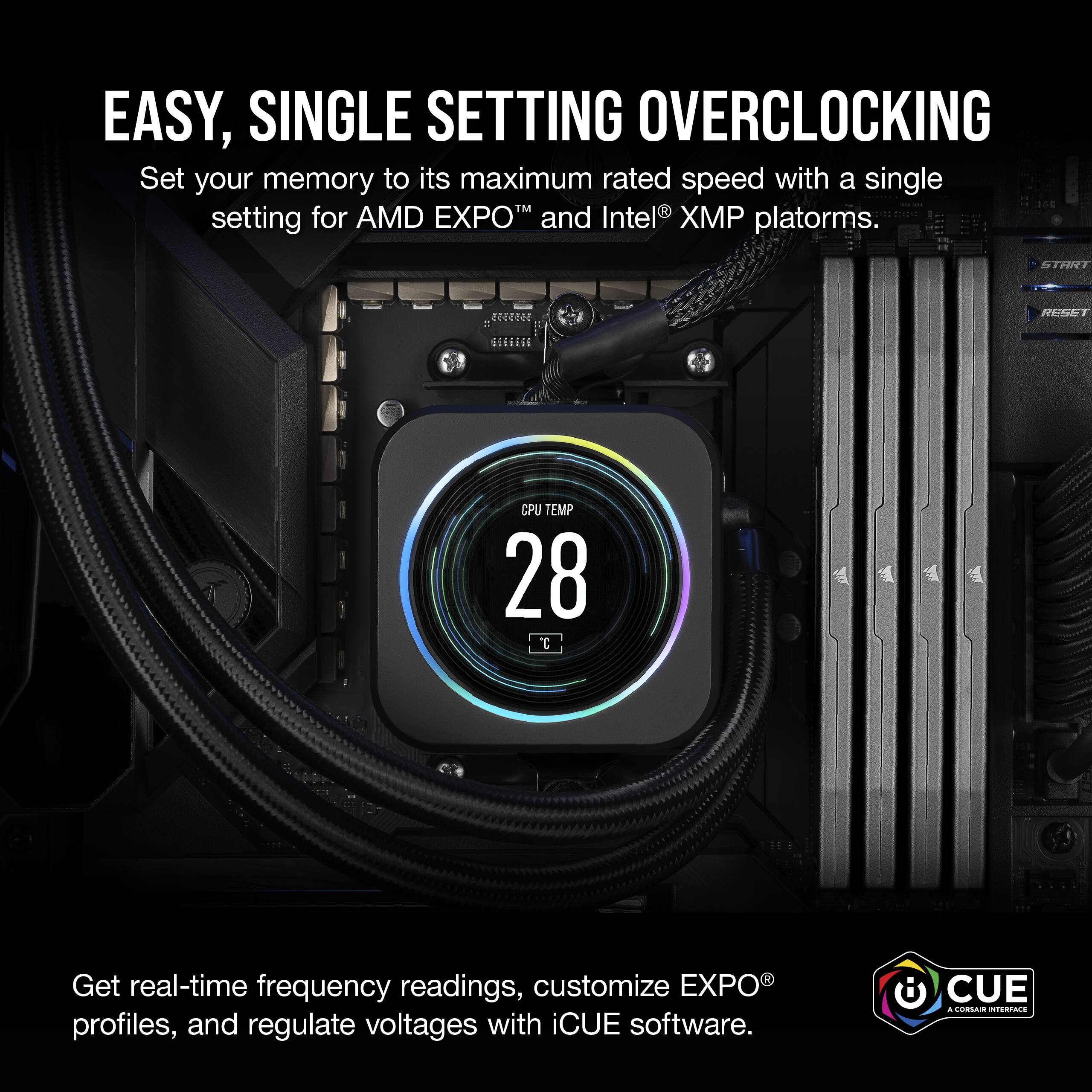 Easy, Single Setting Overclocking: Set your memory to its maximum rated speed with a single setting for AMD EXPO and Intel XP platforms. Get real-time frequency readings, customize EXPO profiles, and regulate voltages with iCUE software.