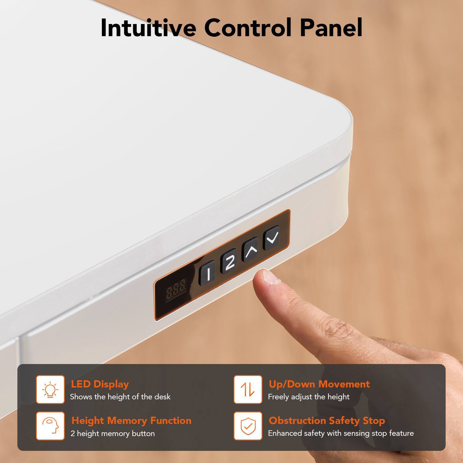 Intuitive Control Panel

LED Display
Shows the height of the desk

Up/Down Movement
Freely adjust the height

Height Memory Function
2 height memory button

Obstruction Safety Stop
Enhanced safety with sensing stop feature