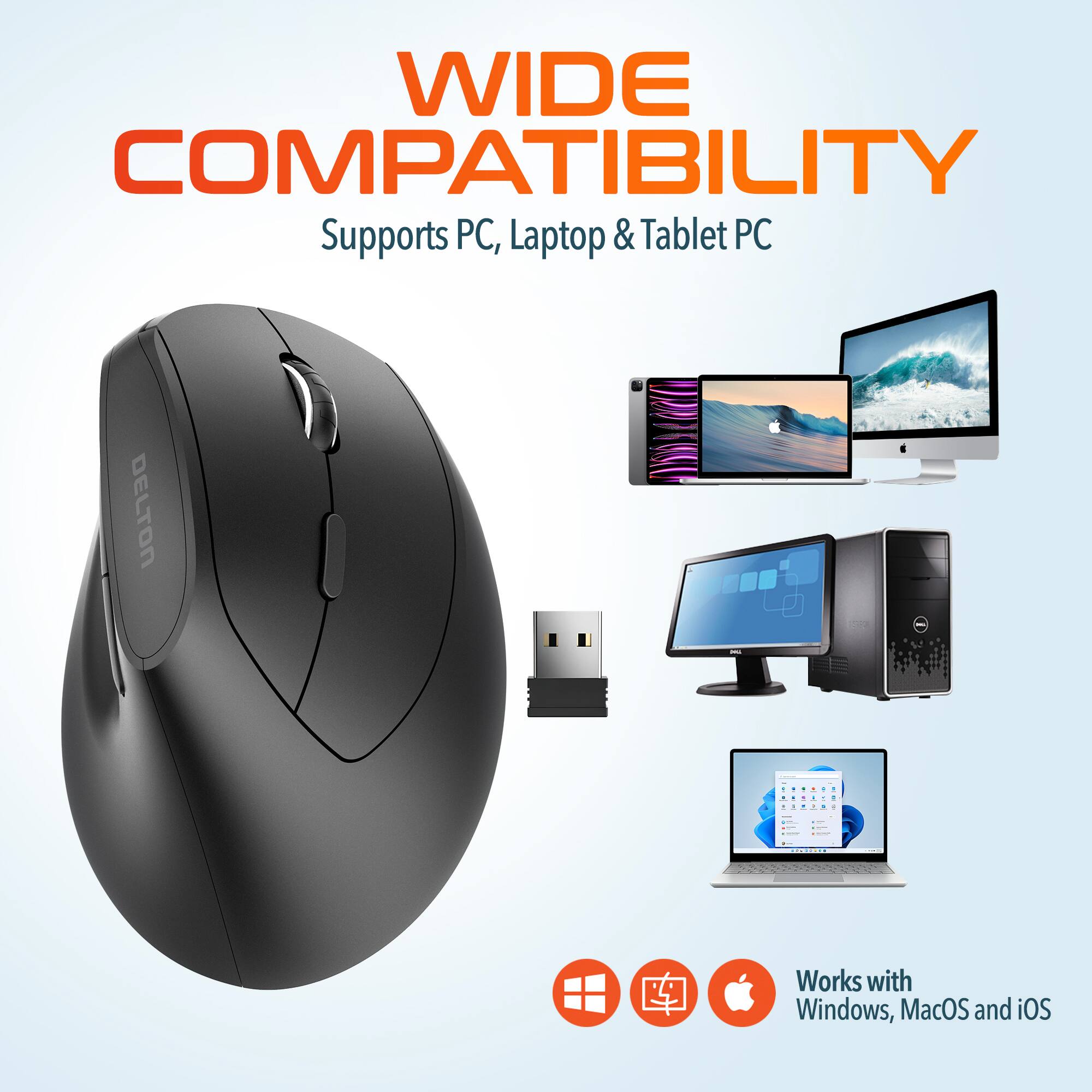 WIDE COMPATIBILITY
Supports PC, Laptop & Tablet PC
DELTON - Works with Windows, MacOS and iOS