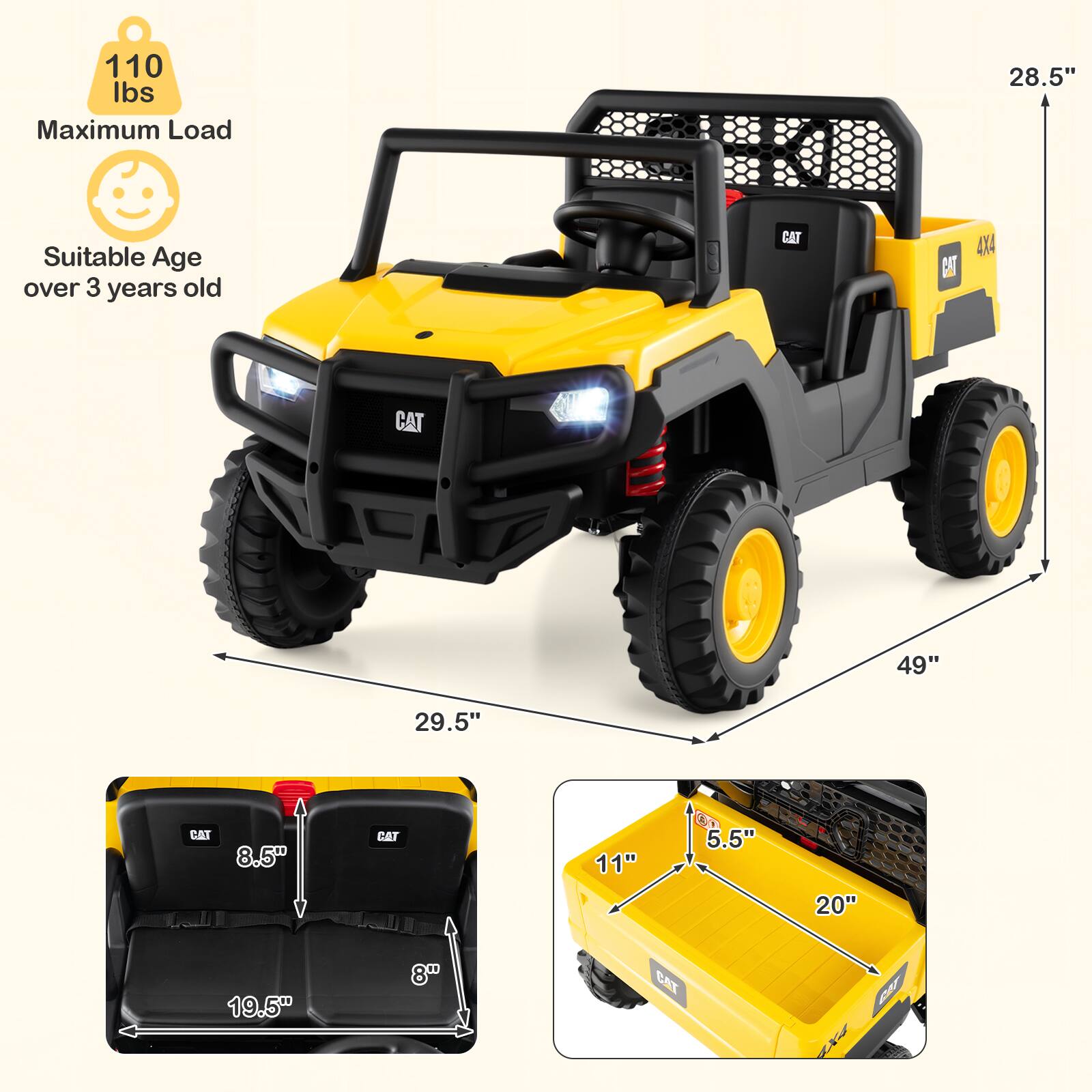 110 lbs Maximum Load  
Suitable Age over 3 years old  
CAT 4X4  
Dimensions:  
- Length: 49"  
- Height: 28.5"  
- Width: 29.5"  
- Seat Width: 8.5"  
- Seat Depth: 8"  
- Seat Height: 19.5"  
- Bed Length: 20"  
- Bed Width: 11"  
- Bed Height: 5.5"