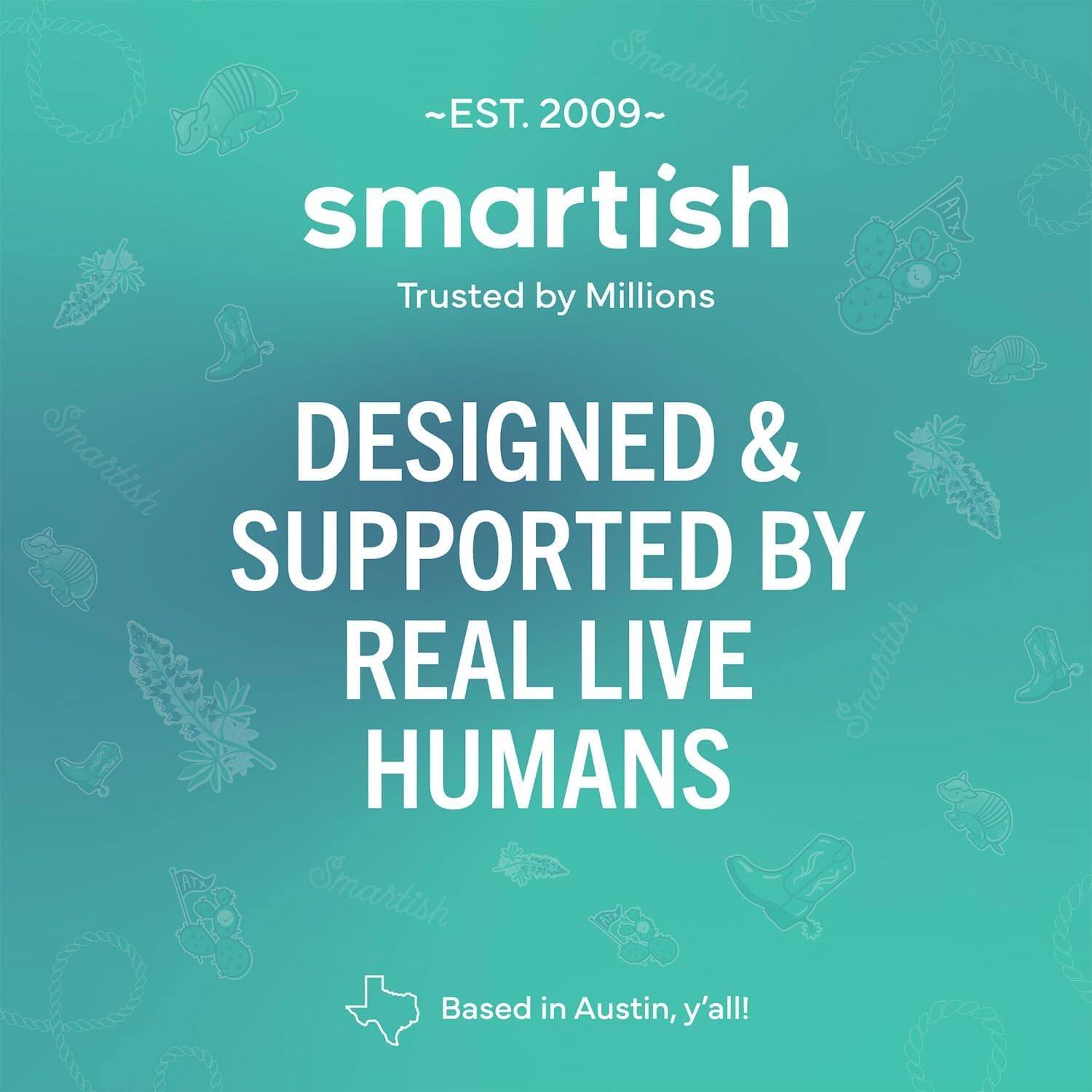 ~EST. 2009~ Smartish Trusted by Millions Smartish DESIGNED & SUPPORTED BY REAL LIVE HUMANS Smartish Based in Austin, y'all!
