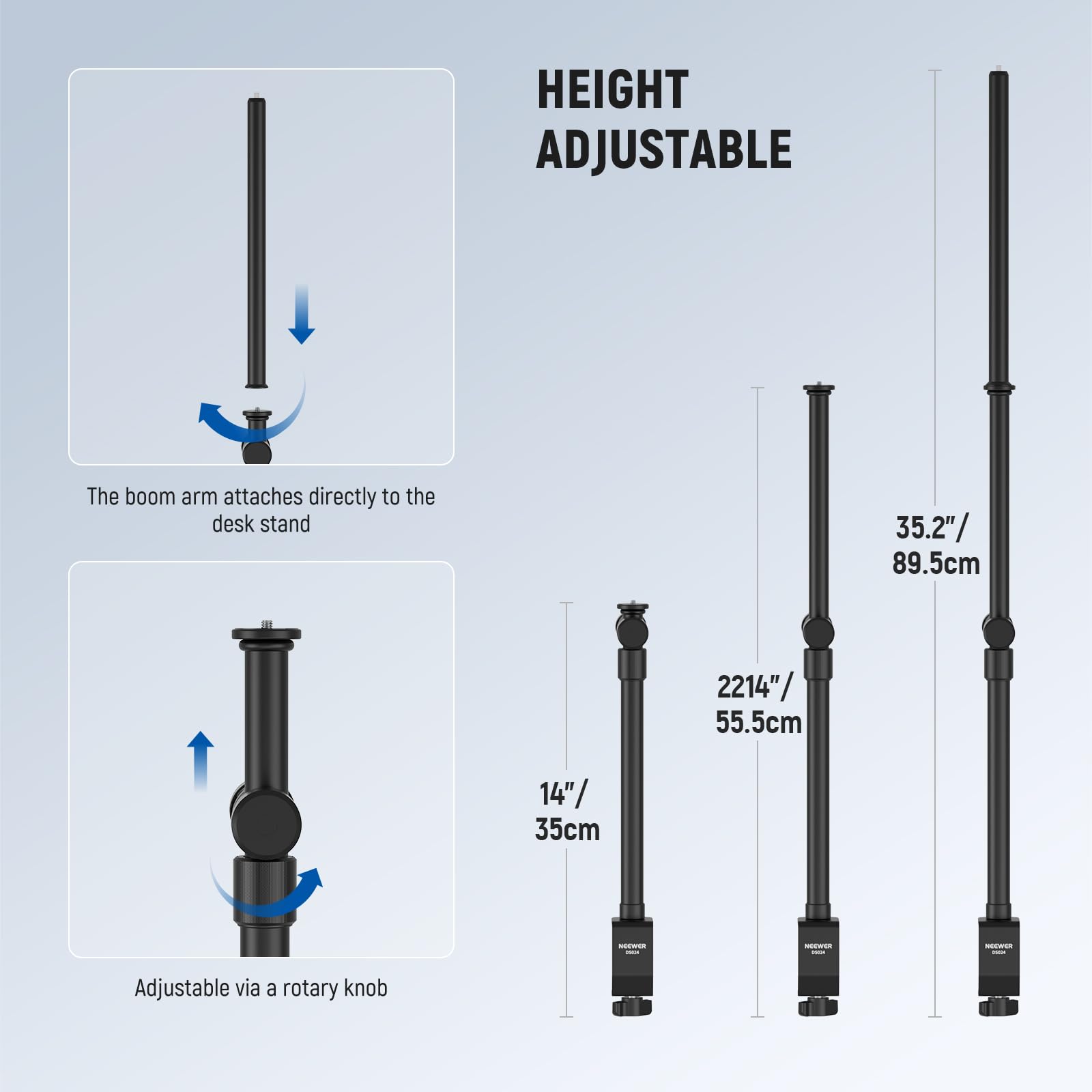 HEIGHT ADJUSTABLE

The boom arm attaches directly to the desk stand

Adjustable via a rotary knob

- 14" / 35cm
- 22.14" / 55.5cm
- 35.2" / 89.5cm