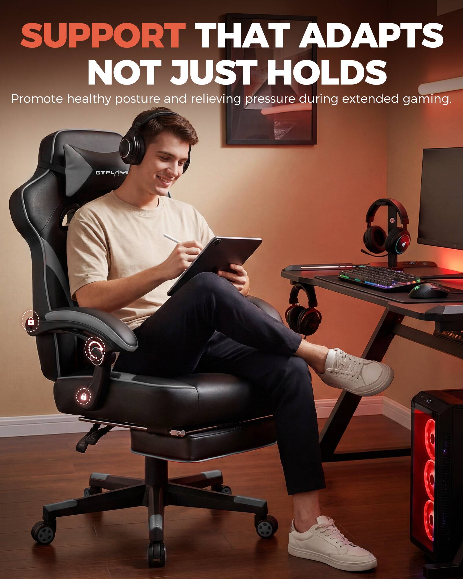 SUPPORT THAT ADAPTS NOT JUST HOLDS  
Promote healthy posture and relieving pressure during extended gaming.