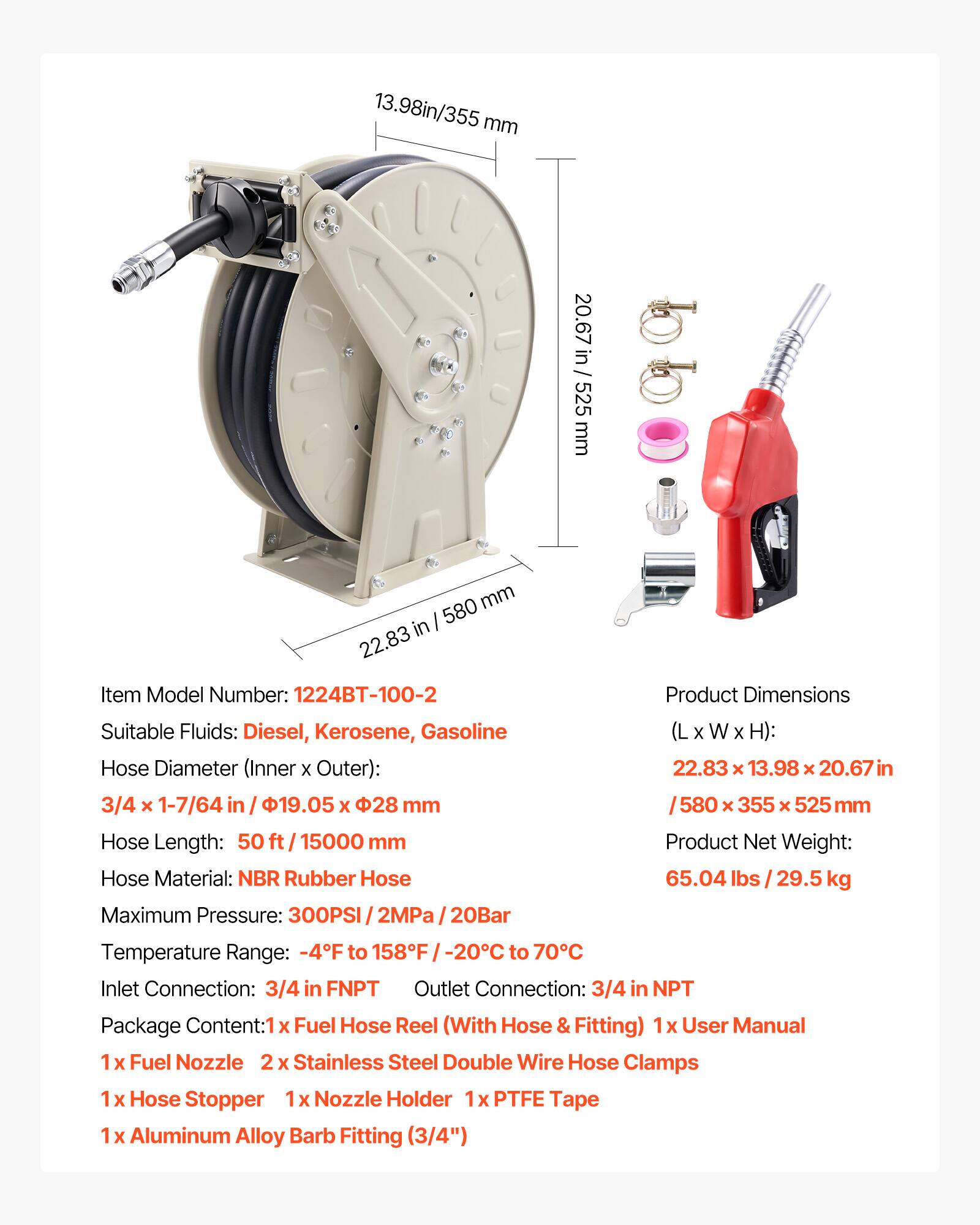 13.98 in / 355 mm  
20.67 in / 525 mm  
22.83 in / 580 mm  

Item Model Number: 1224BT-100-2  

Suitable Fluids: Diesel, Kerosene, Gasoline  

Hose Diameter (Inner x Outer): 3/4 x 1-7/64 in / 19.05 x 28 mm  

Hose Length: 50 ft / 15000 mm  

Hose Material: NBR Rubber Hose  

Maximum Pressure: 300PSI / 2MPa / 20Bar  

Product Dimensions (L x W x H): 22.83 x 13.98 x 20.67 in / 580 x 355 x 525 mm  

Product Net Weight: 65.04 lbs / 29.5 kg  

Temperature Range: -4°F to 158°F / -20°C to 70°C  

Inlet Connection: 3/4 in FNPT  
Outlet Connection: 3