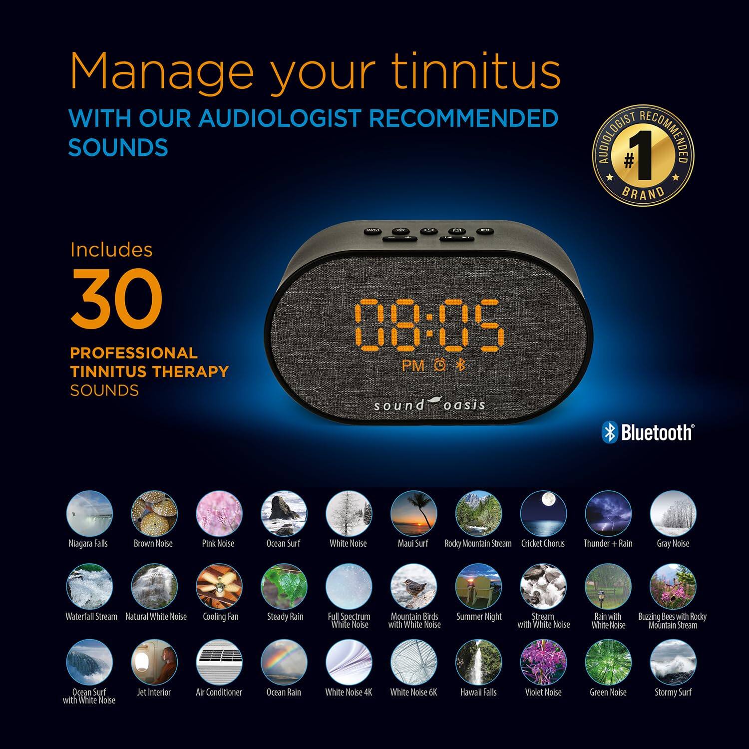 Manage your tinnitus with our audiologist recommended sounds. Audiologist #1 recommended brand. Includes 30 professional tinnitus therapy sounds. 

08:05 PM

Sound Oasis Bluetooth

- Niagara Falls
- Brown Noise
- Pink Noise
- Ocean Surf
- White Noise
- Maui Surf
- Rocky Mountain Stream
- Cricket Chorus
- Thunder + Rain
- Gray Noise
- Waterfall Stream
- Natural White Noise
- Cooling Fan
- Steady Rain
- Full Spectrum White Noise
- Mountain Birds with White Noise
- Summer Night Stream with White Noise
- Rain with White Noise
- Buzzing Bees with Rocky Mountain Stream
- Ocean Surf with White Noise
- Jet Interior
- Air Conditioner
- Ocean Rain White Noise
- 4K White Noise EX
- Hawaii Falls
- Violet Noise
- Green Noise
- Stormy Surf