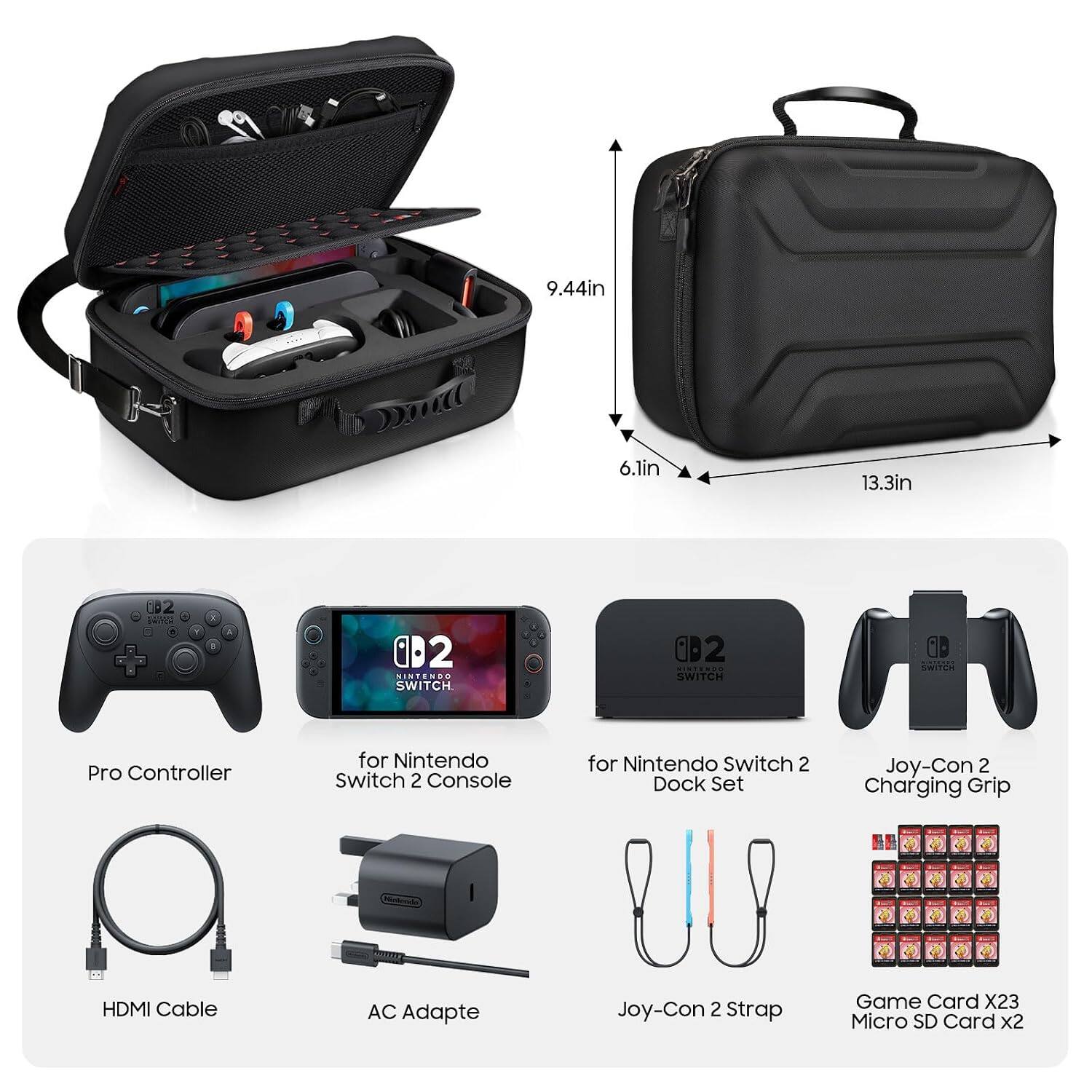 9.44in  
6.1in  
13.3in  
82 SHITCH

B  
A  
02 NINTENDO SWITCH  
02 NINTENDO SWITCH  
B SWITCH  
Pro Controller  
for Nintendo Switch 2 Console  
for Nintendo Switch 2 Dock Set  
Joy-Con 2 Charging Grip  
HDMI Cable  
AC Adapte  
Joy-Con 2 Strap  
Game Card X23 Micro SD Card x2