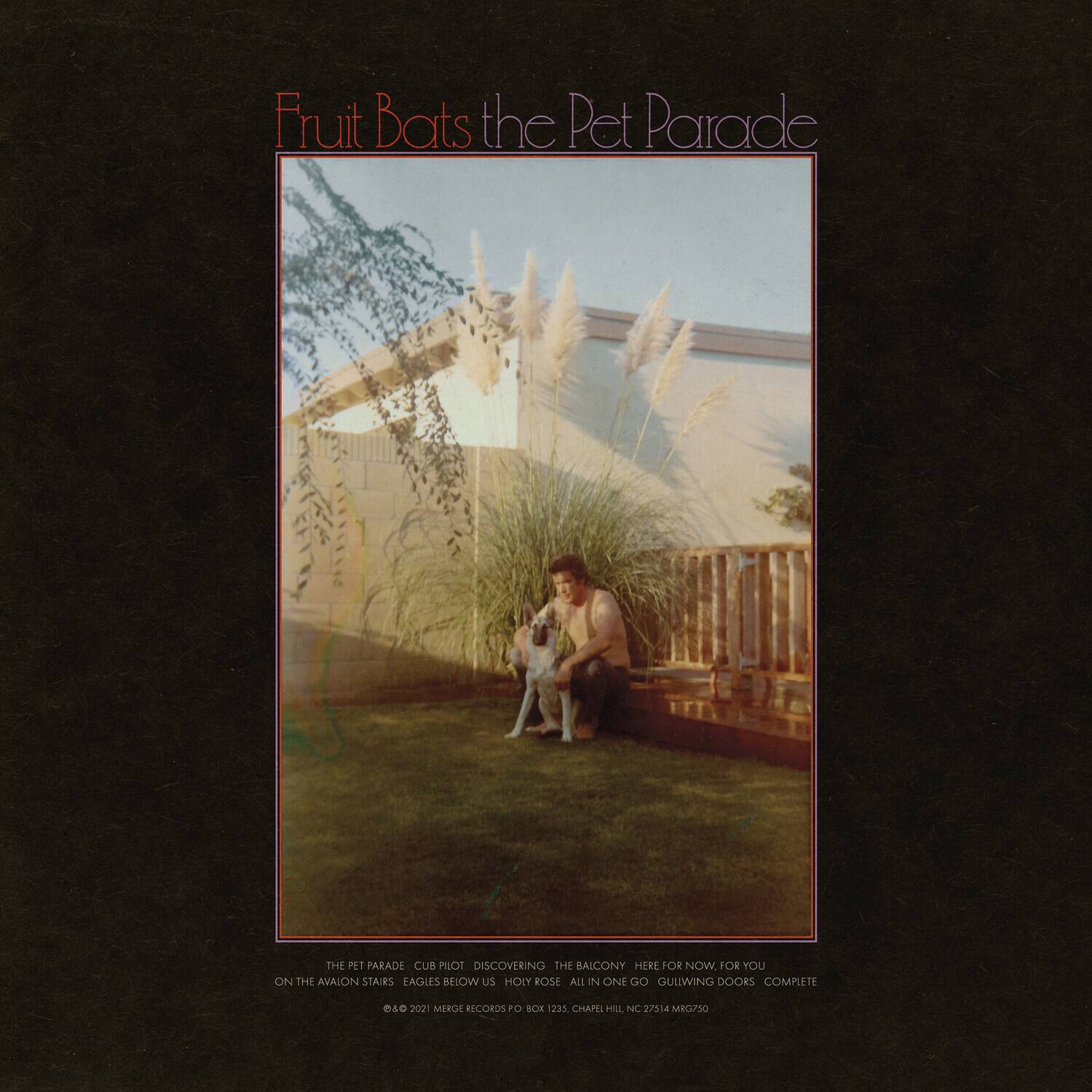 Fruit Bats the Pet Parade

THE PET PARADE  
CUB PILOT  
DISCOVERING THE BAICONY  
HERE FOR NOW, FOR YOU  
ON THE AVAION STAIRS  
EAGLES BELOW US  
HOLY ROSE  
ALL IN ONE GO  
GUITWING DOORS  
COMPLETE  

© 2021 MERGE RECORDS PO BOX 2a5  
CHAPEL HILL NC 27514  
MRG/S0