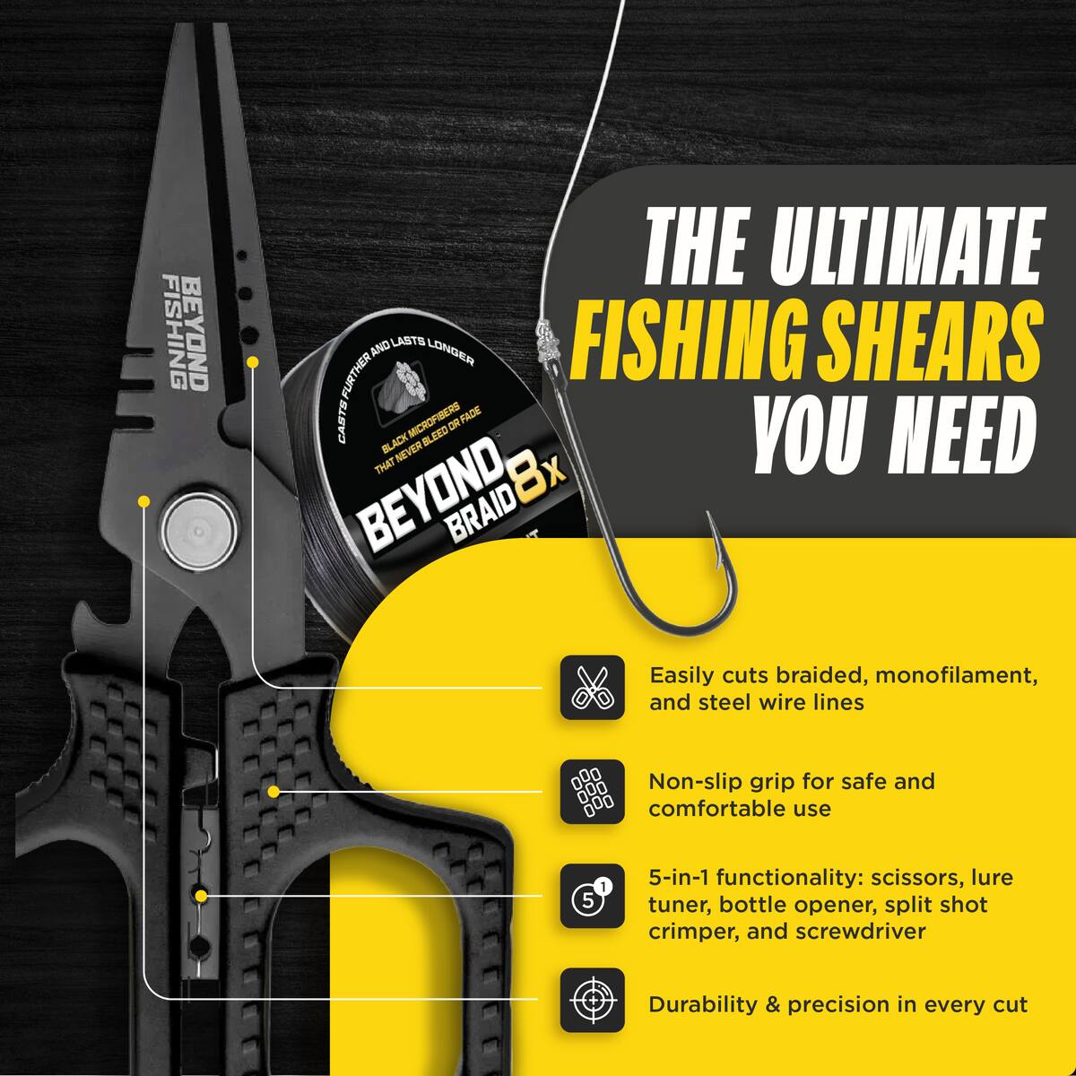 FISHING BEYOND THE ULTIMATE FURTHER AND LASTS LONGER FISHING SHEARS CASTS MICROFISHERS OR FADE THAT BLACK NEVER BLEED R Bx YOU NEED BEYOND, BRAID

Easily cuts braided, monofilament, and steel wire lines

Non-slip grip for safe and comfortable use

5-in-1 functionality: scissors, lure tuner, bottle opener, split shot crimper, and screwdriver

Durability & precision in every cut