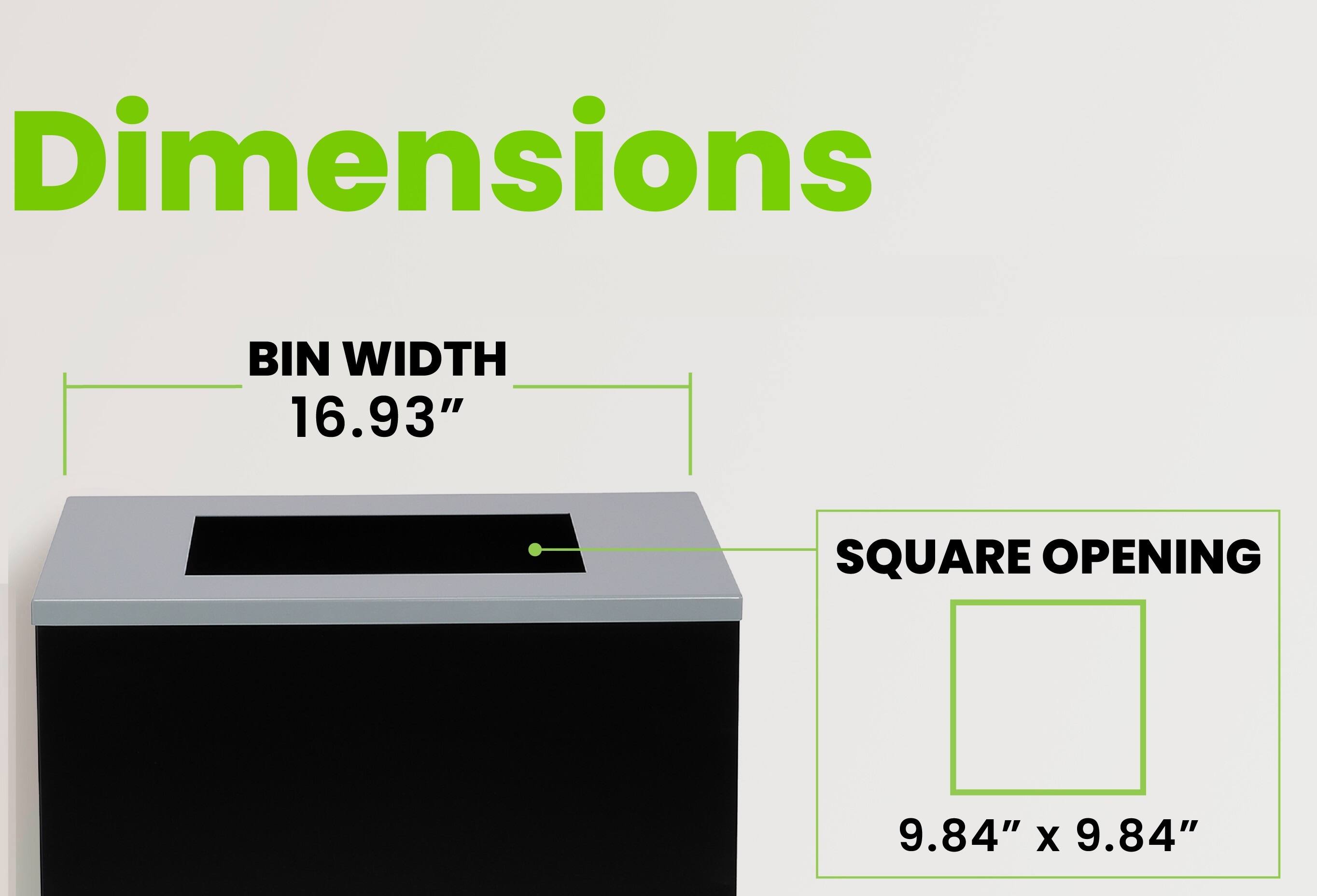 Dimensions
BIN WIDTH 16.93"
SQUARE OPENING
9.84" x 9.84"