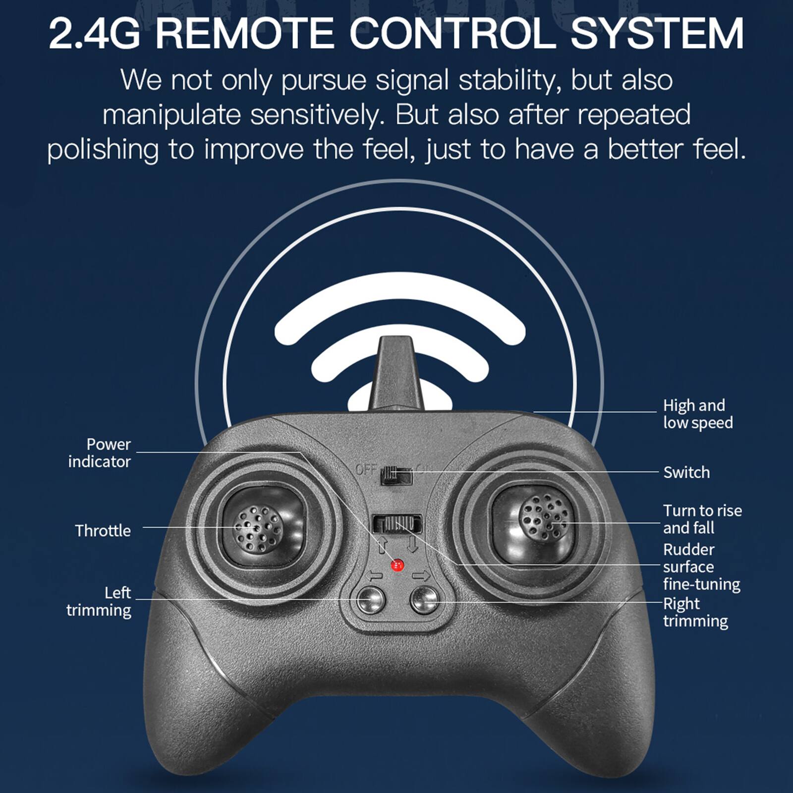 2.4G REMOTE CONTROL SYSTEM

We not only pursue signal stability, but also manipulate sensitively. But also after repeated polishing to improve the feel, just to have a better feel.

- Power indicator
- Throttle
- Left trimming
- High and low speed switch
- Turn to rise and fall
- Rudder surface fine-tuning
- Right trimming