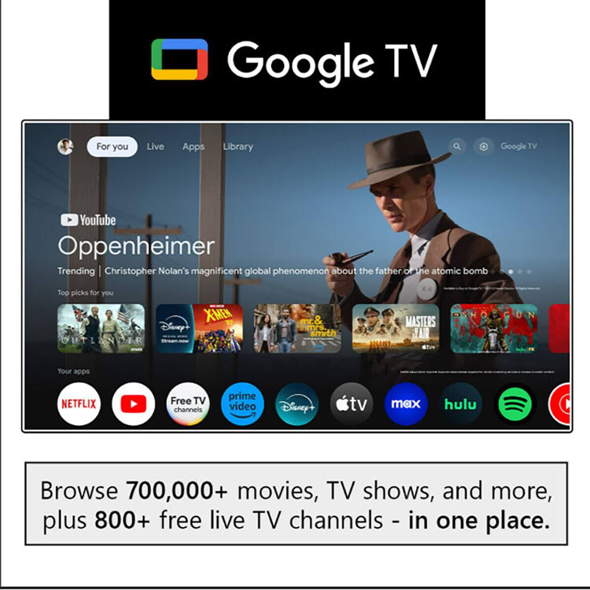 Google TV

For you Live Apps Library

YouTube Oppenheimer

Trending | Christopher Nolan's magnificent global phenomenon about the father of the atomic bomb

Top picks for you

XMEN Disney+ OUTLANDER mr. & mrs smith MASTERS

Your apps

NETFLIX Free TV channels prime video Disney+ tv max hulu

Browse 700,000+ movies, TV shows, and more, plus 800+ free live TV channels - in one place.
