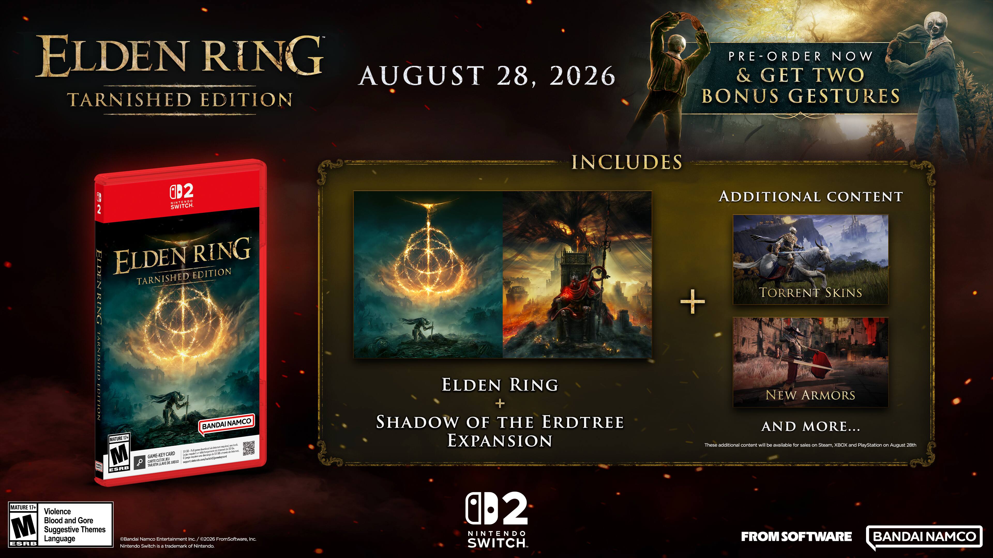 ELDEN RING AUGUST 28, 2026  
TARNISHED EDITION  
PRE-ORDER NOW & GET TWO BONUS GESTURES  

E 2 0D2  
REE SWITCH  
INCLUDES ADDITIONAL CONTENT  

ELDEN RING  
TARNISHED EDITION  

BANDAI NAMCO  

M  
- - - -  
M  
GAME-KSTCRED  
Lab AM  
- - - -  
Matma  
- - - -  
8DE  
MATURI  
1h  
Violence  
Blood and Gore  
M  
Suggestive Language  
Themes  

celanda Namco  
ntartainment  
P dos  
Fromoofware  
i  
ESAB  
hamtando  
Switrm i  
+  
trademark of hentarvis  

ELDEN RING + SHADOW OF THE ERDTREE EXPANSION  
0D2  
NINTENDO SWITCH  

TORRENT SKINS + NEW ARMORS AND MORE...  
hasa additional content will - no -o saler  

Steam XIIX and PlayStation - August 2  
FROM SOFTWARE  
BANDAI NAMCO