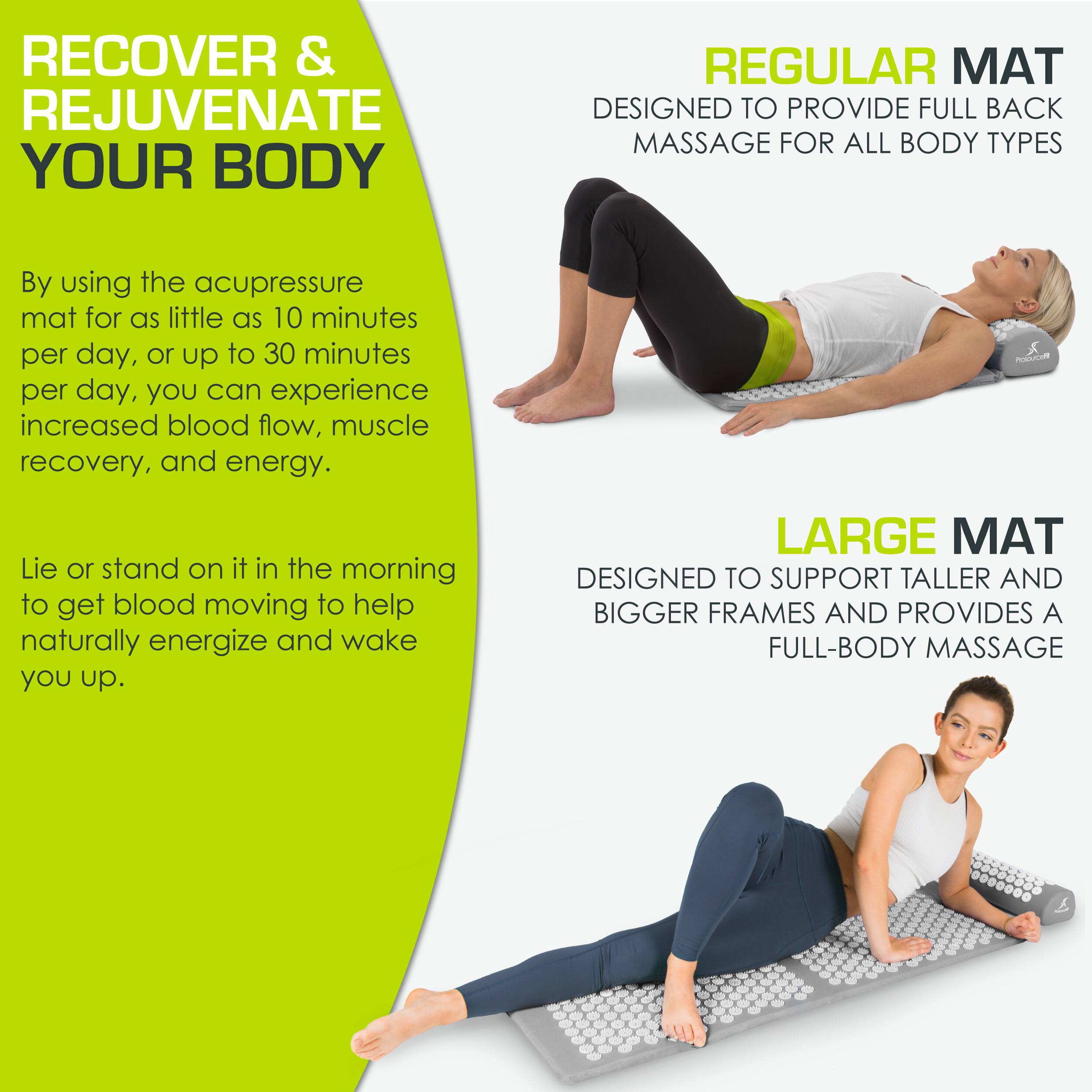 **RECOVER & REJUVENATE YOUR BODY**

By using the acupressure mat for as little as 10 minutes per day, or up to 30 minutes per day, you can experience increased blood flow, muscle recovery, and energy.

Lie or stand on it in the morning to get blood moving to help naturally energize and wake you up.

**REGULAR MAT**
DESIGNED TO PROVIDE FULL BACK MASSAGE FOR ALL BODY TYPES

**LARGE MAT**
DESIGNED TO SUPPORT TALLER AND BIGGER FRAMES AND PROVIDES A FULL-BODY MASSAGE