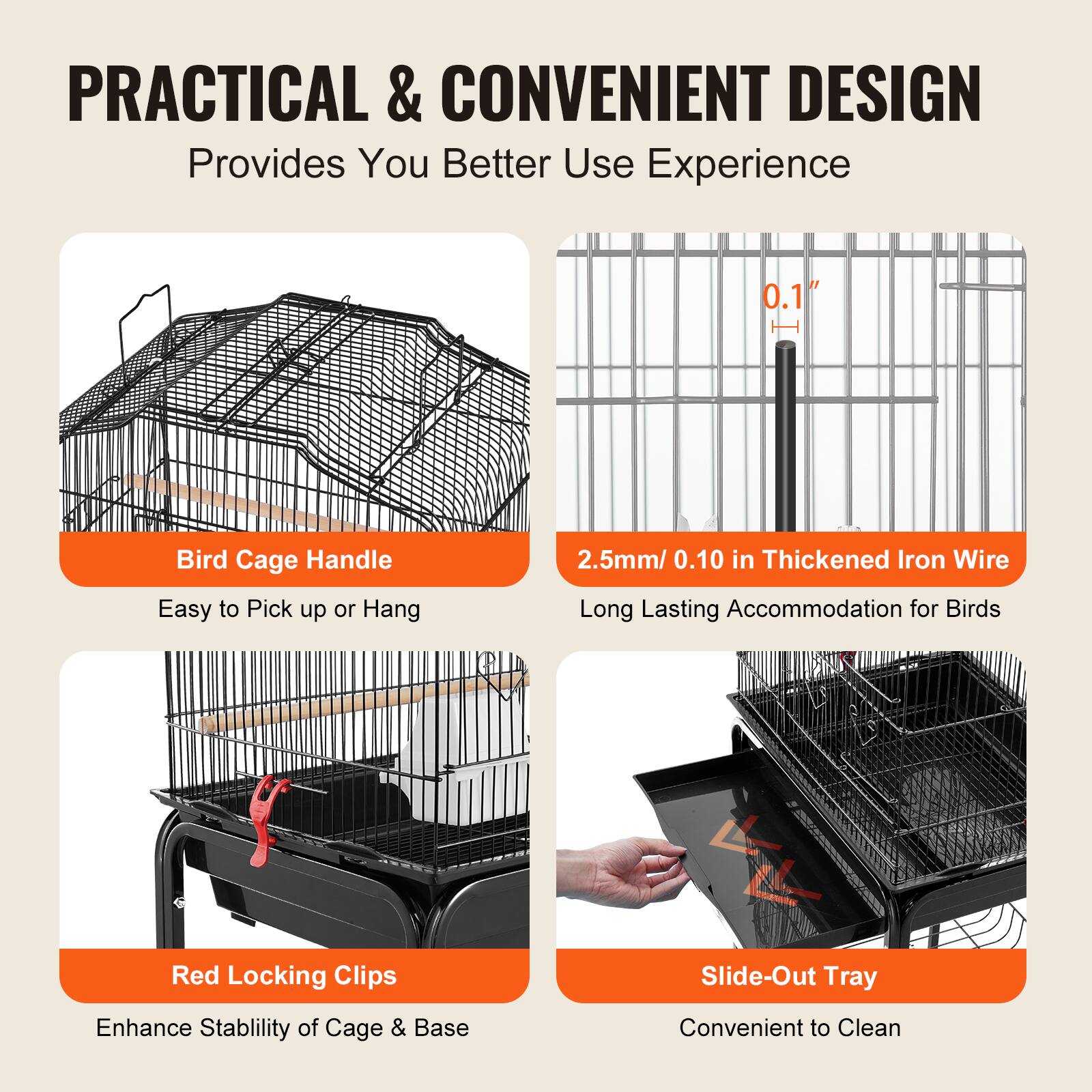 PRACTICAL & CONVENIENT DESIGN  
Provides You Better Use Experience  

- Bird Cage Handle  
  Easy to Pick up or Hang  

- 2.5mm / 0.10 in Thickened Iron Wire  
  Long Lasting Accommodation for Birds  

- Red Locking Clips  
  Enhance Stability of Cage & Base  

- Slide-Out Tray  
  Convenient to Clean