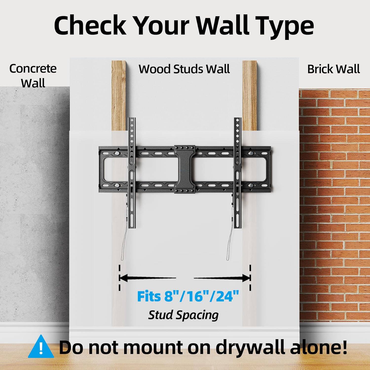 Check Your Wall Type

Concrete Wall  
Wood Studs Wall  
Brick Wall  

Fits 8"/16"/24" Stud Spacing  

Do not mount on drywall alone!