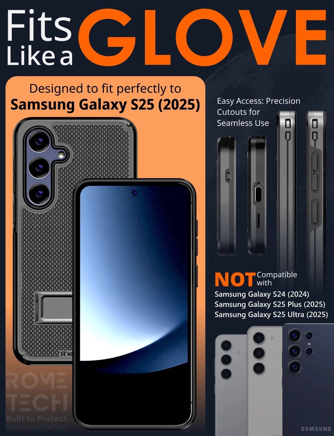 Fits GLOVE Like a  
Designed to fit perfectly to Samsung Galaxy S25 (2025)  
Easy Access: Precision Cutouts for Seamless Use  
NOT Compatible with Samsung Galaxy S24 (2024) Samsung Galaxy S25 Plus (2025) Samsung Galaxy S25 Ultra (2025)  
ROME TECH Built to Protect Designed to Perform SAMSUNG