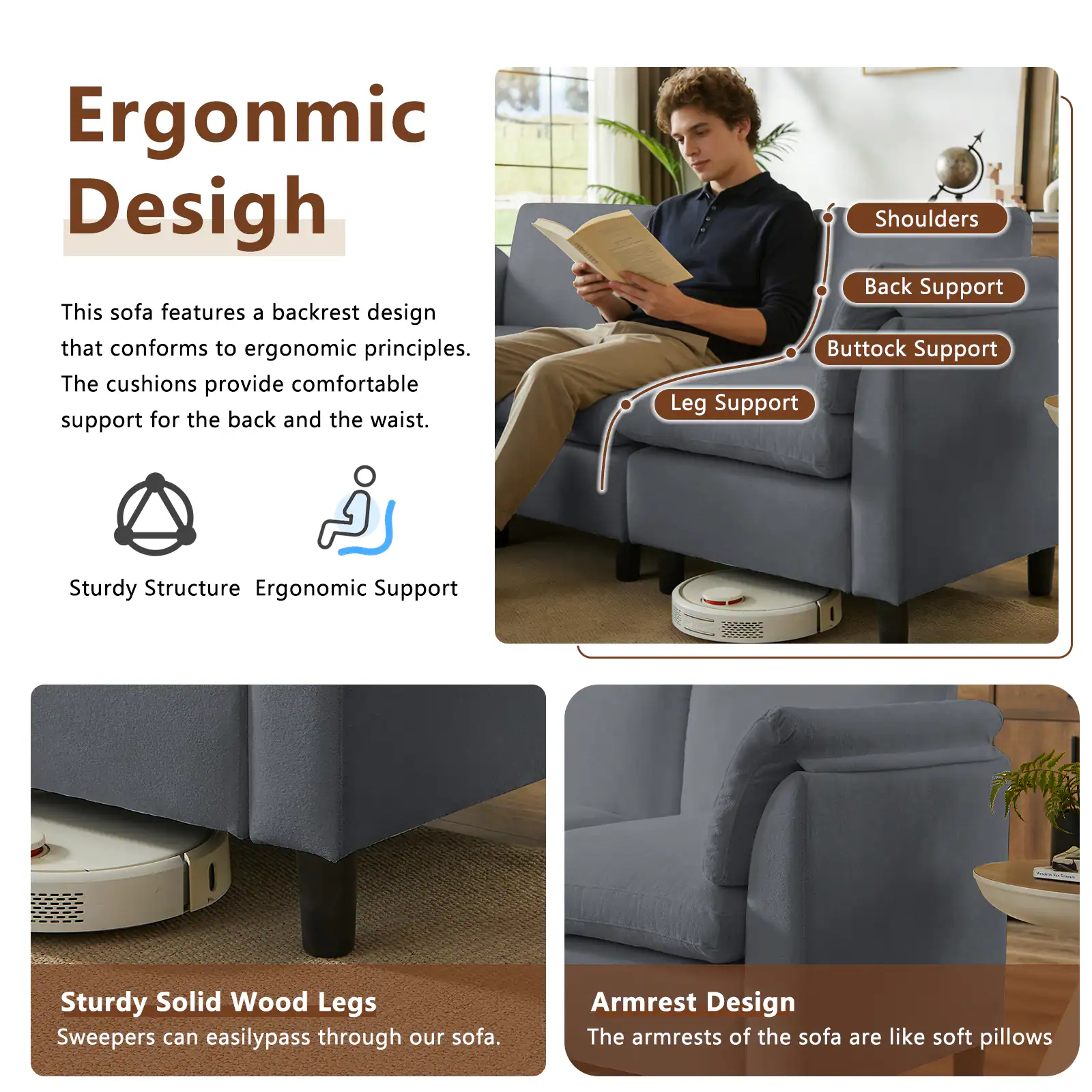 Ergonomic Design

This sofa features a backrest design that conforms to ergonomic principles. The cushions provide comfortable support for the back and the waist.

Shoulders
Back Support
Buttock Support
Leg Support

Sturdy Structure
Ergonomic Support

Sturdy Solid Wood Legs
Sweepers can easily pass through our sofa.

Armrest Design
The armrests of the sofa are like soft pillows
