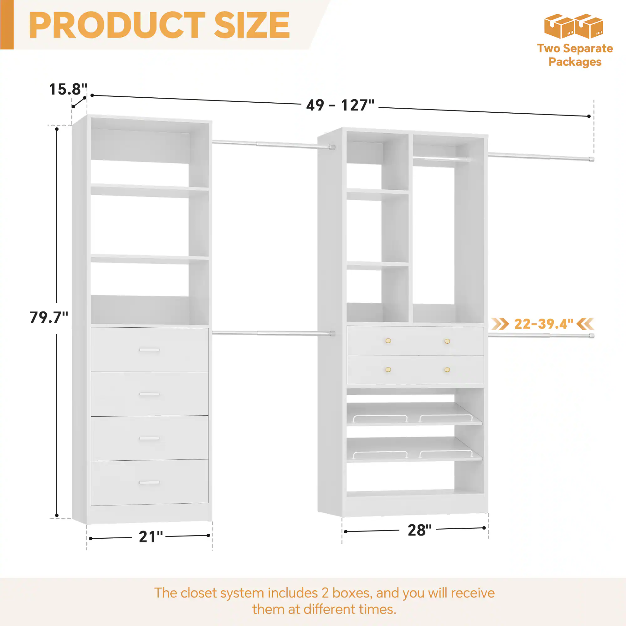 PRODUCT SIZE

- Height: 79.7"
- Width: 21" - 28"
- Depth: 15.8" - 22-39.4"
- Length: 49" - 127"

Two Separate Packages

The closet system includes 2 boxes, and you will receive them at different times.