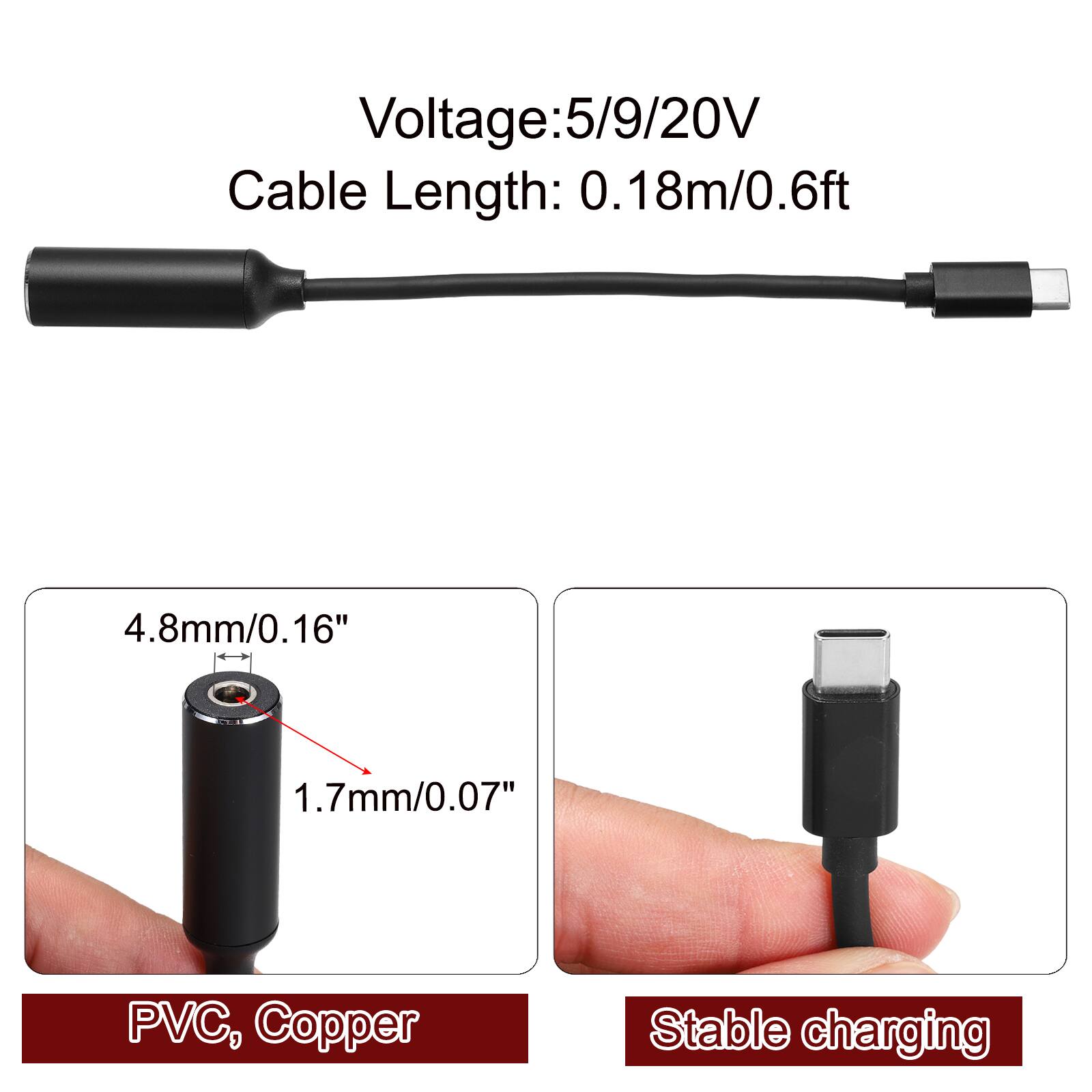 Voltage: 5/9/20V  
Cable Length: 0.18m/0.6ft  
4.8mm/0.16"  
1.7mm/0.07"  
PVC, Copper  
Stable charging