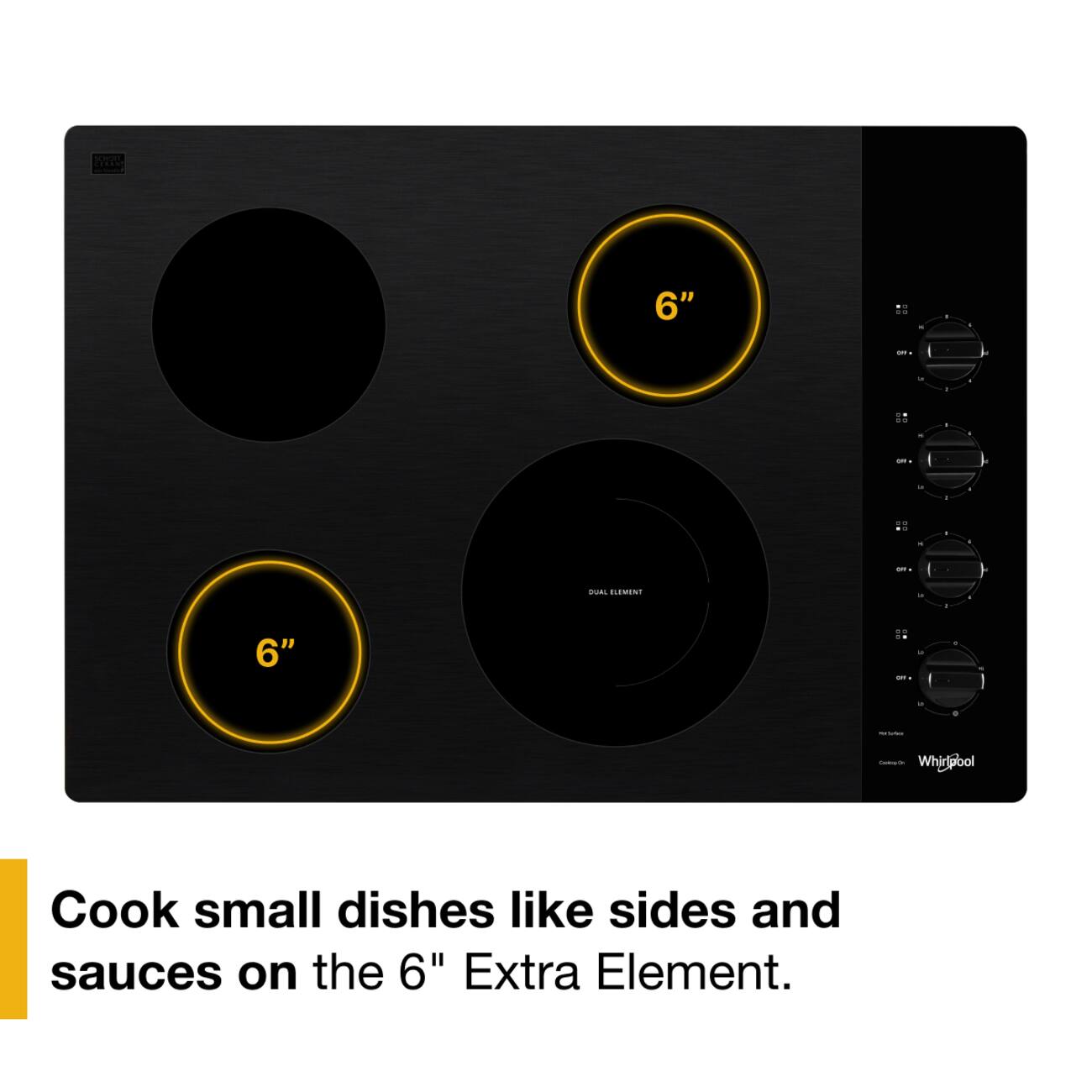 SCHOTT,  
6"  
99  
1.  
- OF.  
a  
- .. ..  
- . .  
me  
u  
1  
19  
- - -  
GRYs  
DUAL ELEMENT  
a  
- 6" .. OR on. -  
g  
&  
0  
Medium  
CarboayCh Whirldool  
Cook small dishes like sides and sauces on the 6" Extra Element.