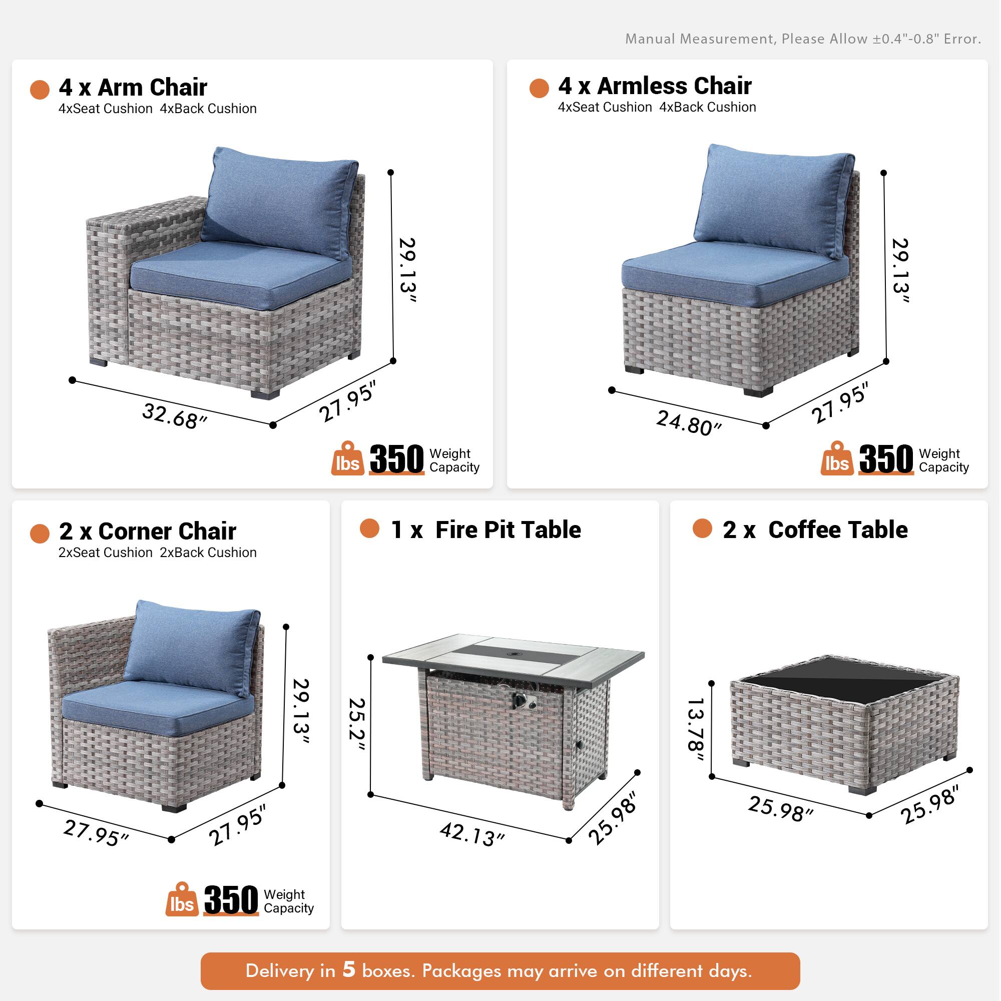 Manual Measurement, Please Allow 0.4"-0.8" Error.

- 4 x Arm Chair
  - 4xSeat Cushion
  - 4xBack Cushion
  - 29.13" x 32.68" x 27.95"
  - 350 lbs Weight Capacity

- 4 x Armless Chair
  - 4xSeat Cushion
  - 4xBack Cushion
  - 29.13" x 24.80" x 27.95"
  - 350 lbs Weight Capacity

- 2 x Corner Chair
  - 2xSeat Cushion
  - 2xBack Cushion
  - 27.95" x 29.13" x 27.95"
  - 350 lbs Weight Capacity

- 1 x Fire Pit Table
  - 25.2" x 42.13" x 25.98" x 13.78"
  - 350 lbs Weight Capacity

- 2 x Coffee Table
  -