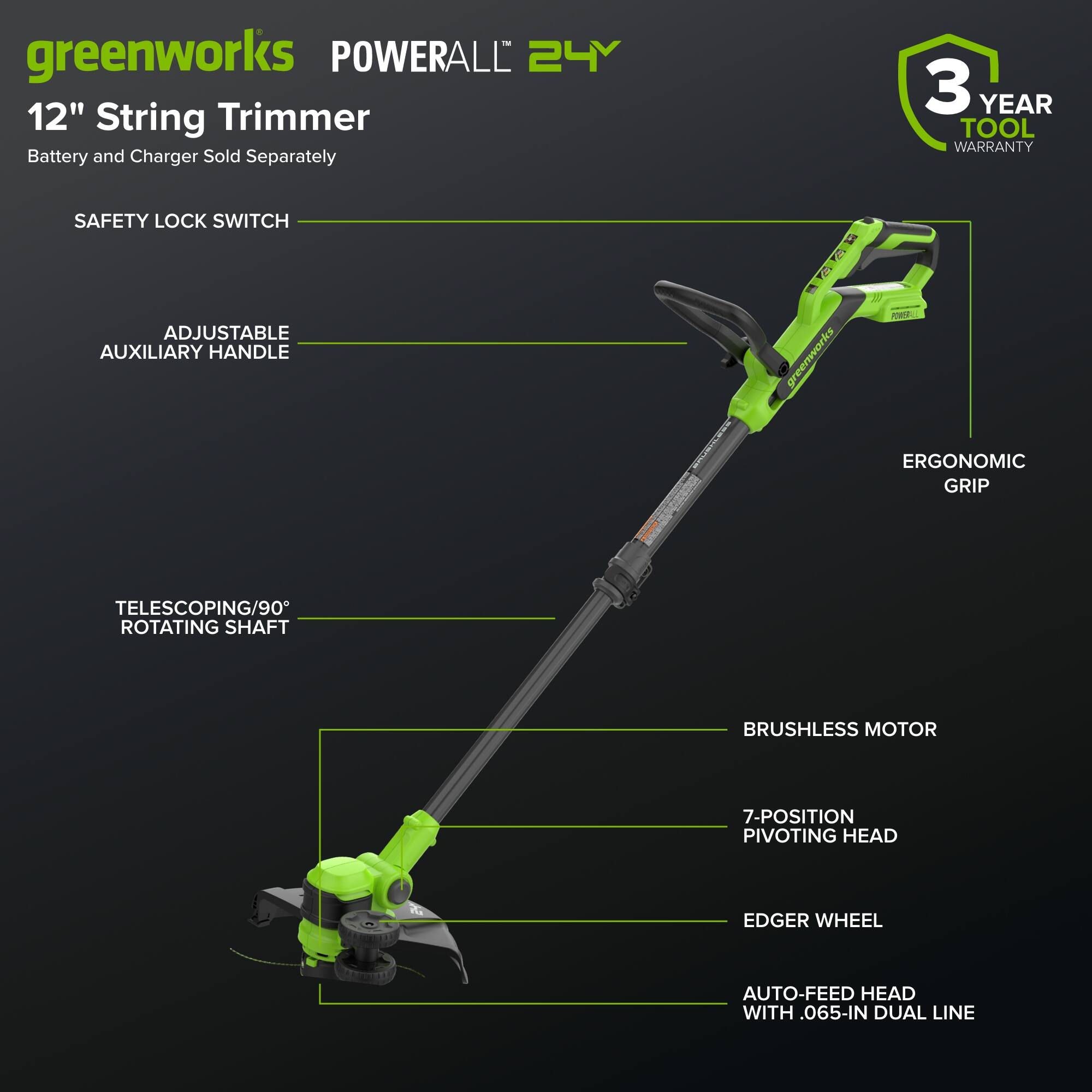 greenworks POWERALL 24V 12" String Trimmer  
Battery and Charger Sold Separately  
3 YEAR TOOL WARRANTY  
SAFETY LOCK SWITCH  
ADJUSTABLE AUXILIARY HANDLE  
ERGONOMIC GRIP  
TELESCOPING/90° ROTATING SHAFT  
BRUSHLESS MOTOR  
7-POSITION PIVOTING HEAD  
EDGER WHEEL  
AUTO-FEED HEAD WITH 0.65-IN DUAL LINE