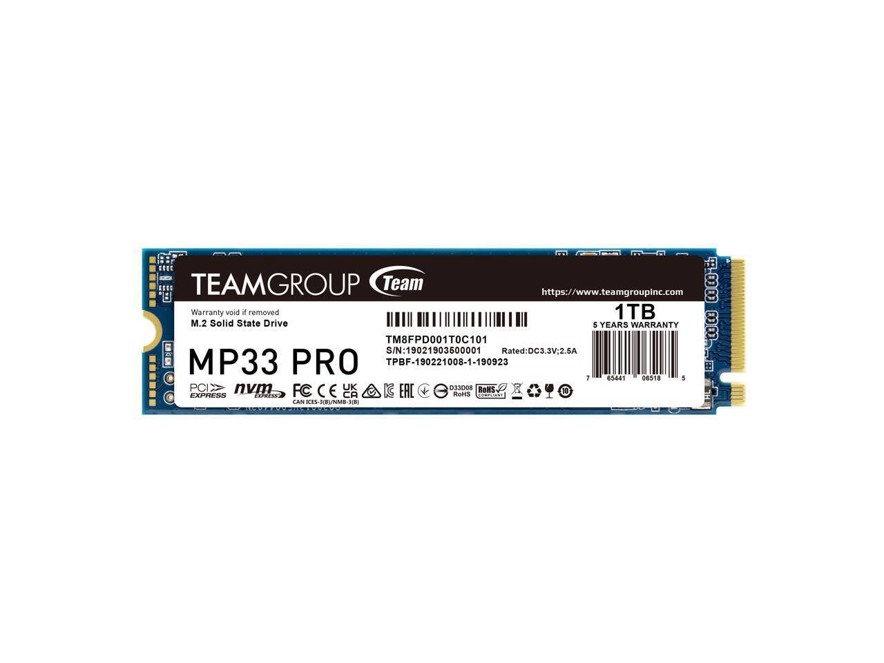 TEAMGROUP Team
https://www.teamgroupinc.com
1TB M.2 Solid State Drive
5 YEARS WARRANTY
TM8FPD001T0C101
S/N: 19021903600001
Rated: DC3.3V; 2.5A
MP33 PRO
TPBF-190221008-1-190923
Warranty void if removed
PCIe NVMe
Express
FC CE
RoHS
CAN ICES-18/NMB-210
D33D08
RoHS COMPLIANT
70
85441 06518 5