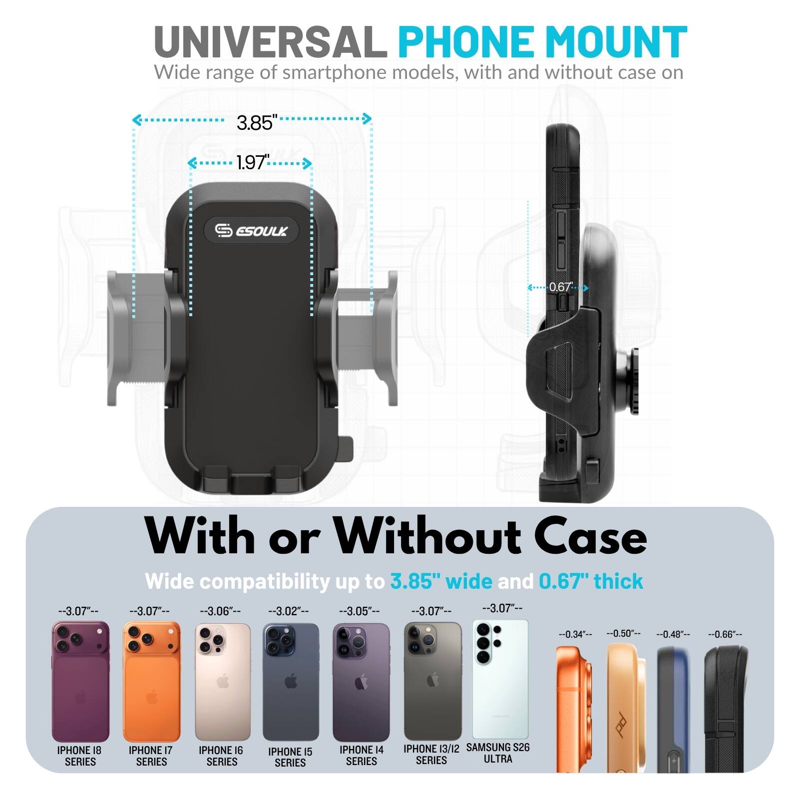 UNIVERSAL PHONE MOUNT  
Wide range of smartphone models, with and without case on

3.85"  
1.97%  
S ESOULK  
0.67

With or Without Case  
Wide compatibility up to 3.85" wide and 0.67" thick

IPHONE 18 SERIES  
IPHONE 17 SERIES  
IPHONE 16 SERIES  
IPHONE 15 SERIES  
IPHONE 14 SERIES  
IPHONE 13/12 SERIES  
SAMSUNG S26 ULTRA
