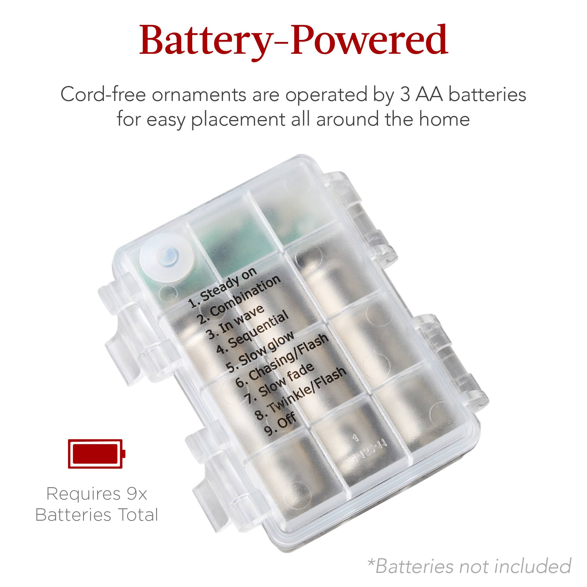 Battery-Powered

Cord-free ornaments are operated by 3 AA batteries for easy placement all around the home

1. Steady on
2. Combination
3. In wave
4. Sequential glow
5. Slow Chasing/Flash
6. Slow Fade
7. Slow Twinkle/Flash
8. Off
9. g PRN

Requires 9x Batteries Total

*Batteries not included
