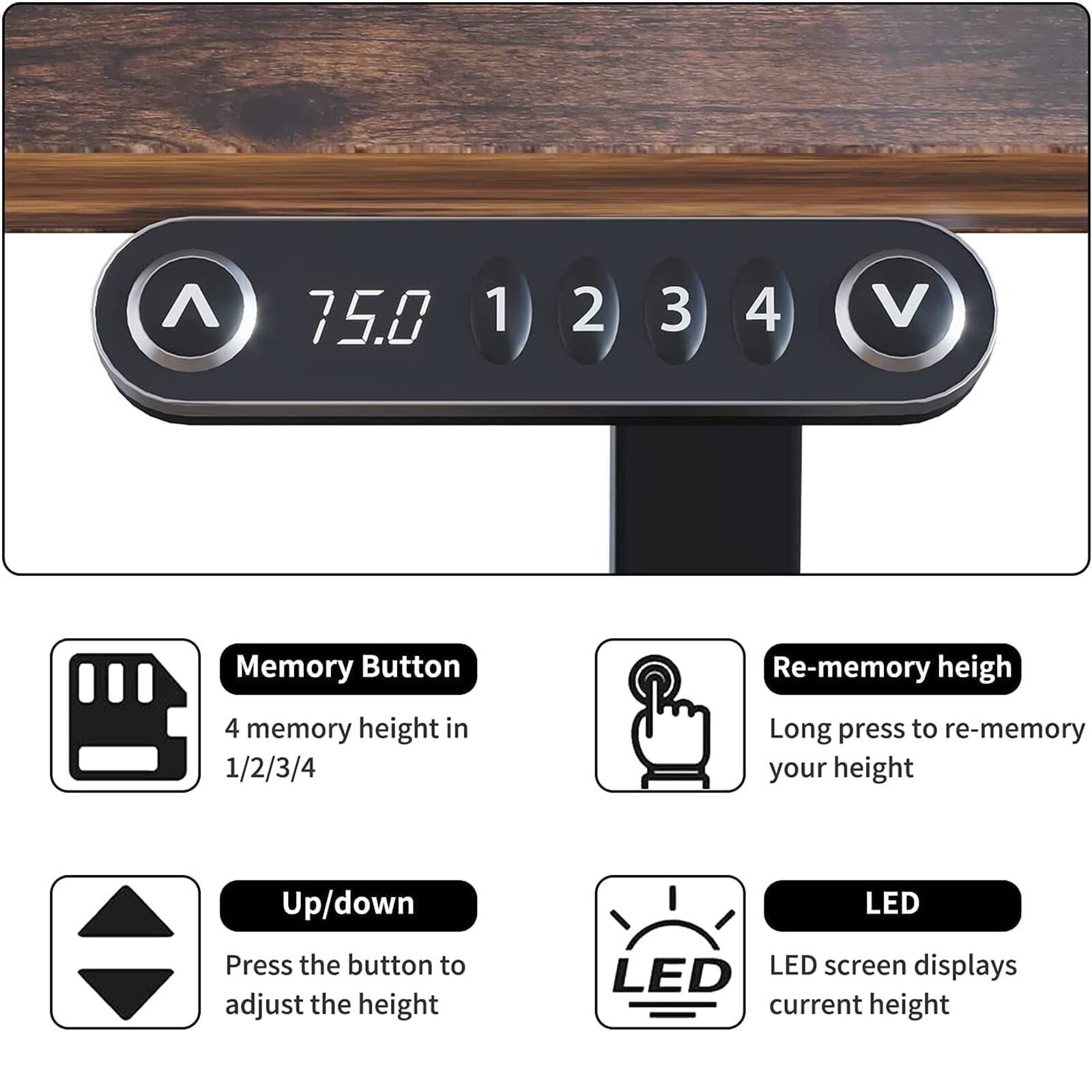 75.0 1 2 3 4 V

Memory Button
4 memory height in 1/2/3/4

Up/down
Press the button to adjust the height

Re-memory height
Long press to re-memory your height

LED
LED screen displays current height