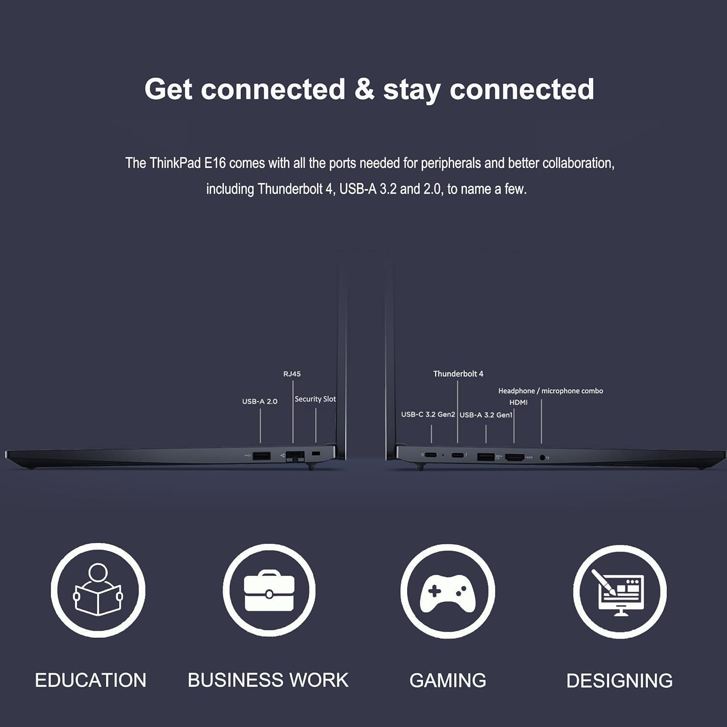 Get connected & stay connected

The ThinkPad E16 comes with all the ports needed for peripherals and better collaboration, including Thunderbolt 4, USB-A 3.2 and 2.0, to name a few.

- RJ45
- USB-A 2.0
- Security Slot
- Thunderbolt 4
- Headphone/microphone combo
- HDMI
- USB-C 3.2 Gen 2
- USB-A 3.2 Gen 1

EDUCATION  
BUSINESS WORK  
GAMING  
DESIGNING