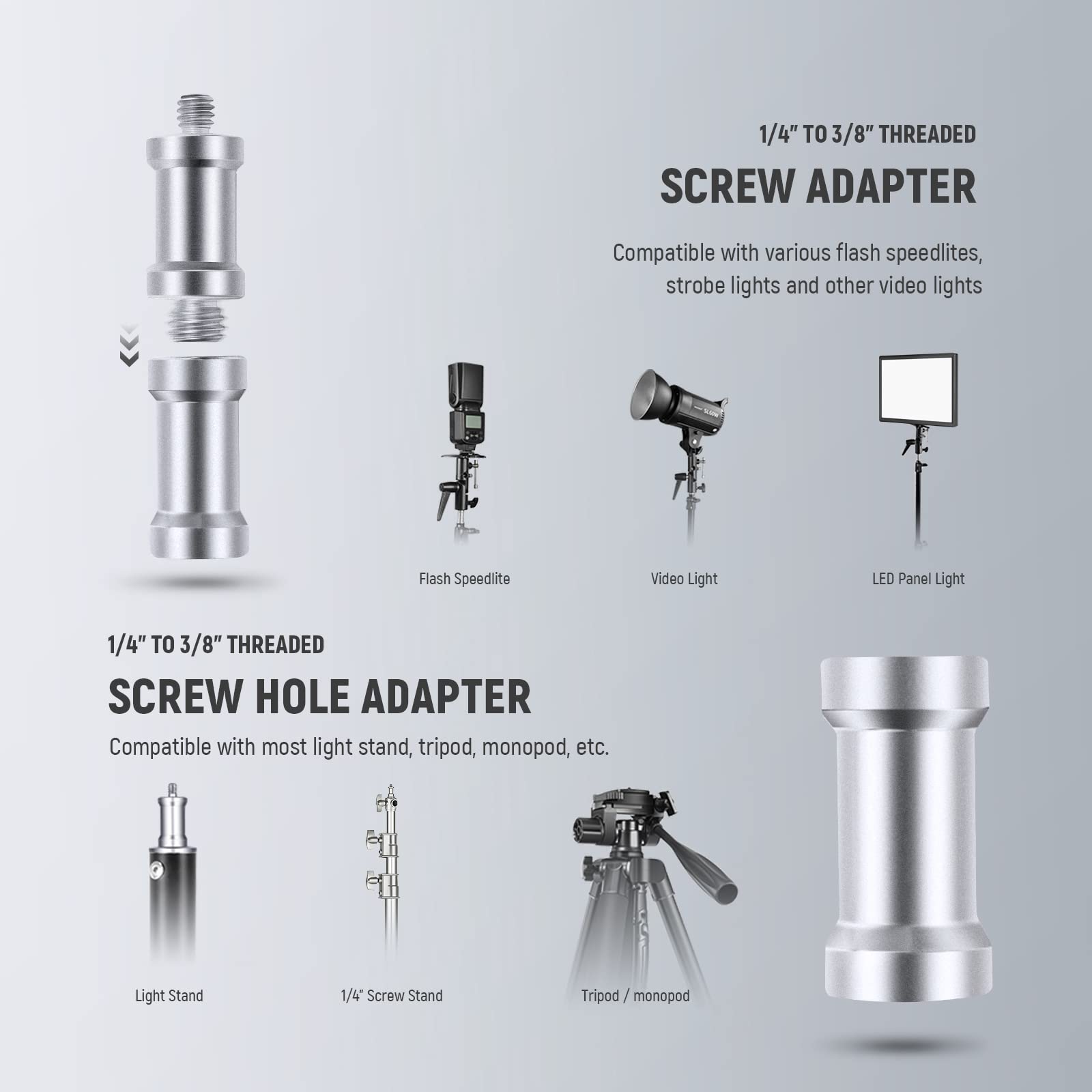 1/4" TO 3/8" THREADED SCREW ADAPTER  
Compatible with various flash speedlites, strobe lights and other video lights  

1/4" TO 3/8" THREADED SCREW HOLE ADAPTER  
Compatible with most light stand, tripod, monopod, etc.  

Flash Speedlite  
Video Light  
LED Panel Light  
Light Stand  
1/4" Screw Stand  
Tripod / monopod