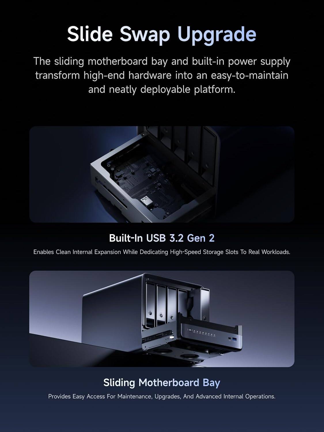 Slide Swap Upgrade

The sliding motherboard bay and built-in power supply transform high-end hardware into an easy-to-maintain and neatly deployable platform.

Built-In USB 3.2 Gen 2

Enables Clean Internal Expansion While Dedicating High-Speed Storage Slots To Real Workloads.

Sliding Motherboard Bay

Provides Easy Access For Maintenance, Upgrades, And Advanced Internal Operations.