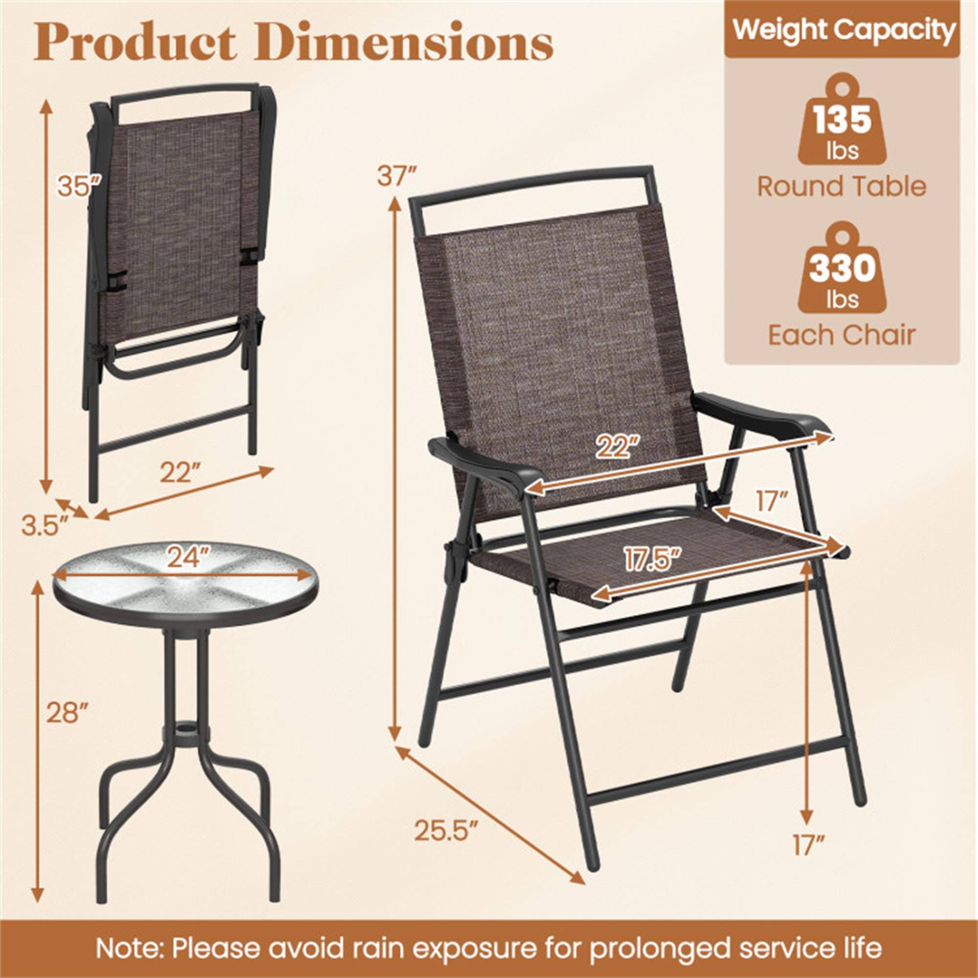 Product Dimensions  
- Round Table: 24" diameter, 3.5" height, 28" height  
- Each Chair: 37" height, 22" width, 25.5" depth, 17.5" seat height, 17" seat depth  

Weight Capacity  
- Round Table: 135 lbs  
- Each Chair: 330 lbs  

Note: Please avoid rain exposure for prolonged service life