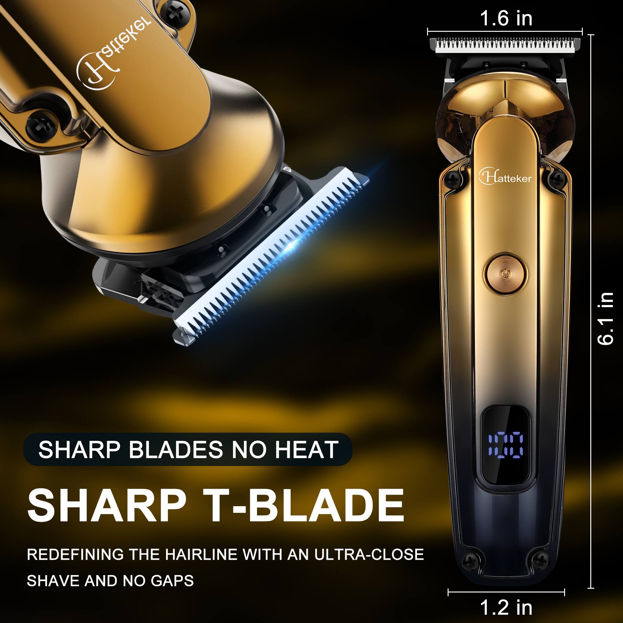 Hatteker

1.6 in

Hatteker

in 6.1 in

SHARP BLADES NO HEAT

SHARP T-BLADE

REDEFINING THE HAIRLINE WITH AN ULTRA-CLOSE

SHAVE AND NO GAPS

1.2 in