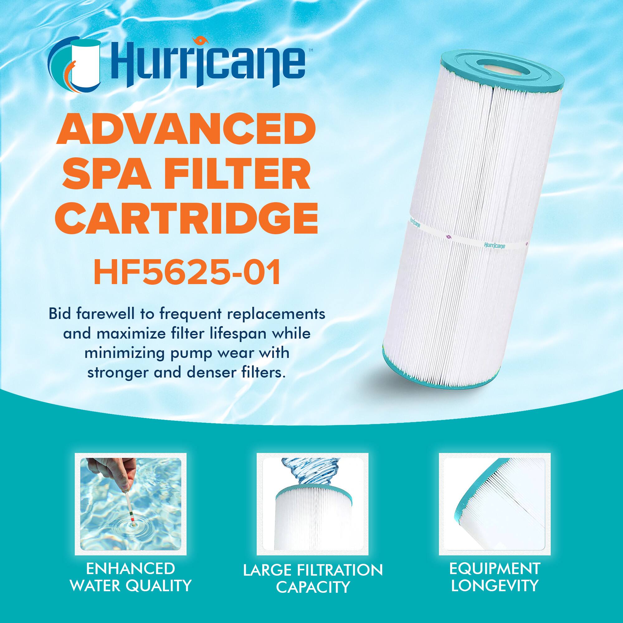 Hurricane  
ADVANCED SPA FILTER CARTRIDGE  
HF5625-01  

Bid farewell to frequent replacements and maximize filter lifespan while minimizing pump wear with stronger and denser filters.  

ENHANCED WATER QUALITY  
LARGE FILTRATION CAPACITY  
EQUIPMENT LONGEVITY