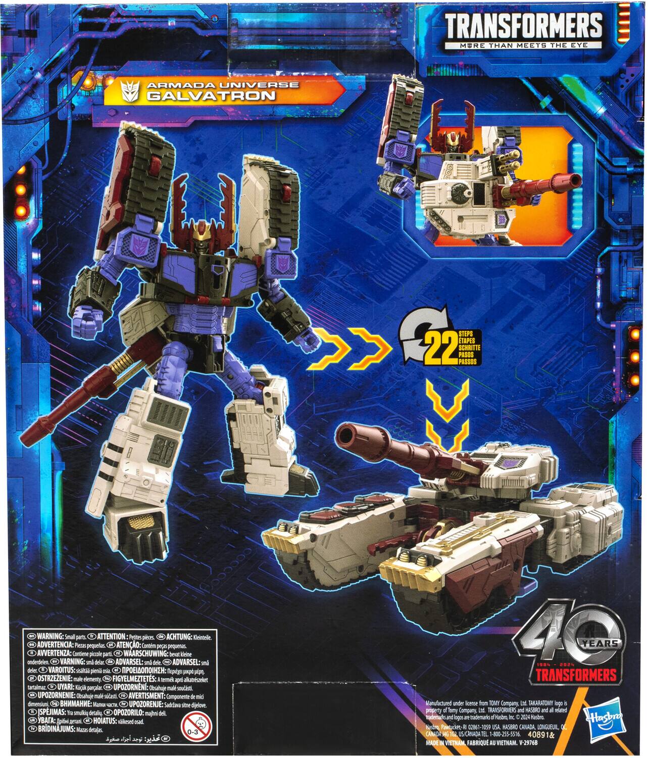 TRANSFORMERS More Than Meets The Eye Armada Universe Galvatron 22 Steps Itapes 22 Schritte Passos Pases

WARNING: Small parts ATTENTION: Petits pièces ACHTUNG: Kleine Teile ADVERTENCIA: Piezas pequeñas ATENIO: Comtins peças pequenas AVVERTENZA: Contiene piccoli pezzi WAARSCHUWING: kleine delen ADVARSEL: små deler VAROITUS: pieni osat FIGYELMEZTETÉS: Kicsi darabok UYARI: Küçük parçalar UPOZORNENI: Malé součásti UPOZORNIE: Malé časti AVERTISMENT: Composants de petite taille Tep: Vatoa 1ama UPOZORENJE: Suda deli SPJMAS: tu polum detalinc HOIATUS: vilkmed ocal BRIDINAJUMS: Men detaļas

YEARS 1..% 2.2% TRANSFORMERS Kanufactured under license from TOMY Company Ltd. TakaraTomy and a property of Sony Company M RARSPORNERS and MASBRO and a wated radeta tradenarkc Hade W Jt Hashr Nabm Pawucket a 01-10 USA MASIRO CARADA LONGUEUIL CHNADA 4 CA

Manufactured under license from TOMY Company Ltd. TakaraTomy and a property of Sony Company M RARSPORNERS and MASBRO and a wated radeta tradenarkc Hade W Jt Hashr Nabm Pawucket a 01-10 USA MASIRO CARADA LONGUEUIL CHNADA 4 CA